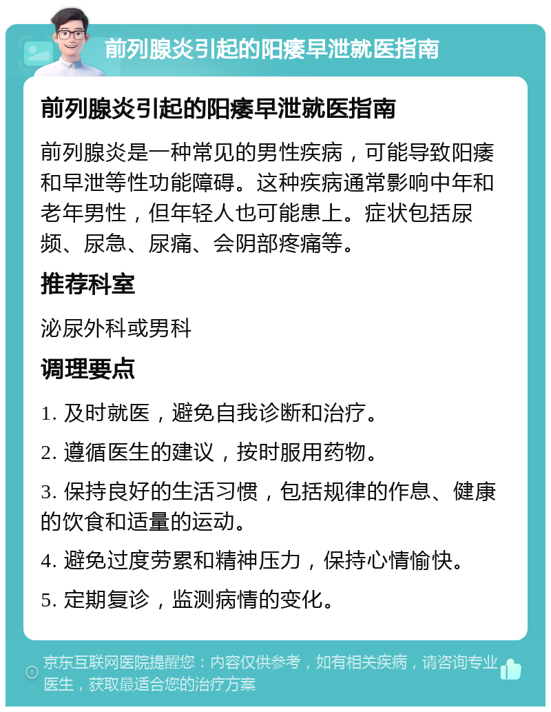 前列腺炎引起的阳痿早泄就医指南 前列腺炎引起的阳痿早泄就医指南 前列腺炎是一种常见的男性疾病，可能导致阳痿和早泄等性功能障碍。这种疾病通常影响中年和老年男性，但年轻人也可能患上。症状包括尿频、尿急、尿痛、会阴部疼痛等。 推荐科室 泌尿外科或男科 调理要点 1. 及时就医，避免自我诊断和治疗。 2. 遵循医生的建议，按时服用药物。 3. 保持良好的生活习惯，包括规律的作息、健康的饮食和适量的运动。 4. 避免过度劳累和精神压力，保持心情愉快。 5. 定期复诊，监测病情的变化。