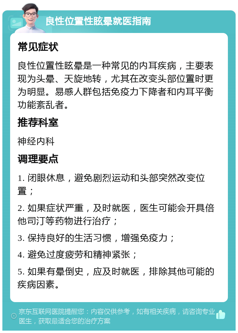 良性位置性眩晕就医指南 常见症状 良性位置性眩晕是一种常见的内耳疾病，主要表现为头晕、天旋地转，尤其在改变头部位置时更为明显。易感人群包括免疫力下降者和内耳平衡功能紊乱者。 推荐科室 神经内科 调理要点 1. 闭眼休息，避免剧烈运动和头部突然改变位置； 2. 如果症状严重，及时就医，医生可能会开具倍他司汀等药物进行治疗； 3. 保持良好的生活习惯，增强免疫力； 4. 避免过度疲劳和精神紧张； 5. 如果有晕倒史，应及时就医，排除其他可能的疾病因素。