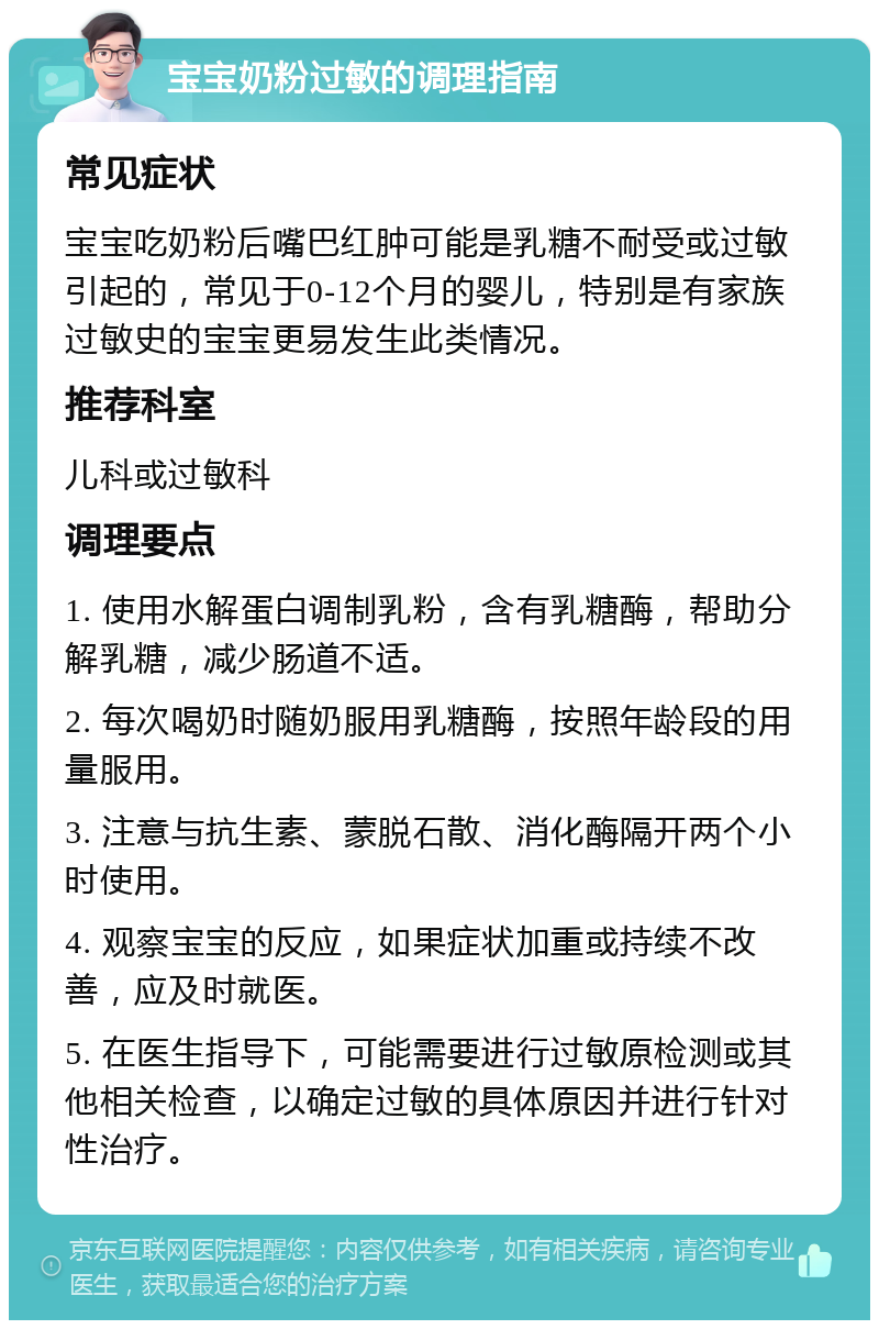 宝宝奶粉过敏的调理指南 常见症状 宝宝吃奶粉后嘴巴红肿可能是乳糖不耐受或过敏引起的，常见于0-12个月的婴儿，特别是有家族过敏史的宝宝更易发生此类情况。 推荐科室 儿科或过敏科 调理要点 1. 使用水解蛋白调制乳粉，含有乳糖酶，帮助分解乳糖，减少肠道不适。 2. 每次喝奶时随奶服用乳糖酶，按照年龄段的用量服用。 3. 注意与抗生素、蒙脱石散、消化酶隔开两个小时使用。 4. 观察宝宝的反应，如果症状加重或持续不改善，应及时就医。 5. 在医生指导下，可能需要进行过敏原检测或其他相关检查，以确定过敏的具体原因并进行针对性治疗。