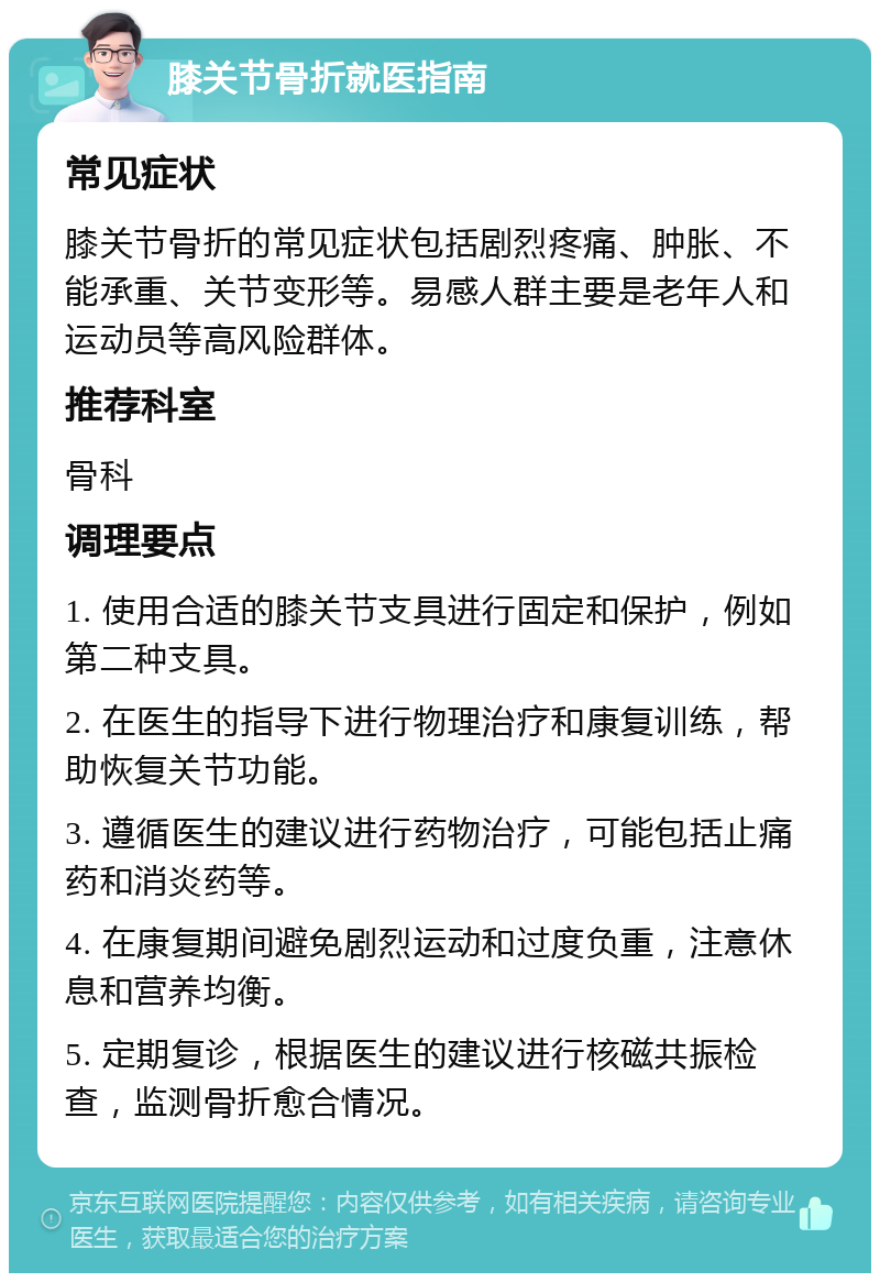 膝关节骨折就医指南 常见症状 膝关节骨折的常见症状包括剧烈疼痛、肿胀、不能承重、关节变形等。易感人群主要是老年人和运动员等高风险群体。 推荐科室 骨科 调理要点 1. 使用合适的膝关节支具进行固定和保护，例如第二种支具。 2. 在医生的指导下进行物理治疗和康复训练，帮助恢复关节功能。 3. 遵循医生的建议进行药物治疗，可能包括止痛药和消炎药等。 4. 在康复期间避免剧烈运动和过度负重，注意休息和营养均衡。 5. 定期复诊，根据医生的建议进行核磁共振检查，监测骨折愈合情况。