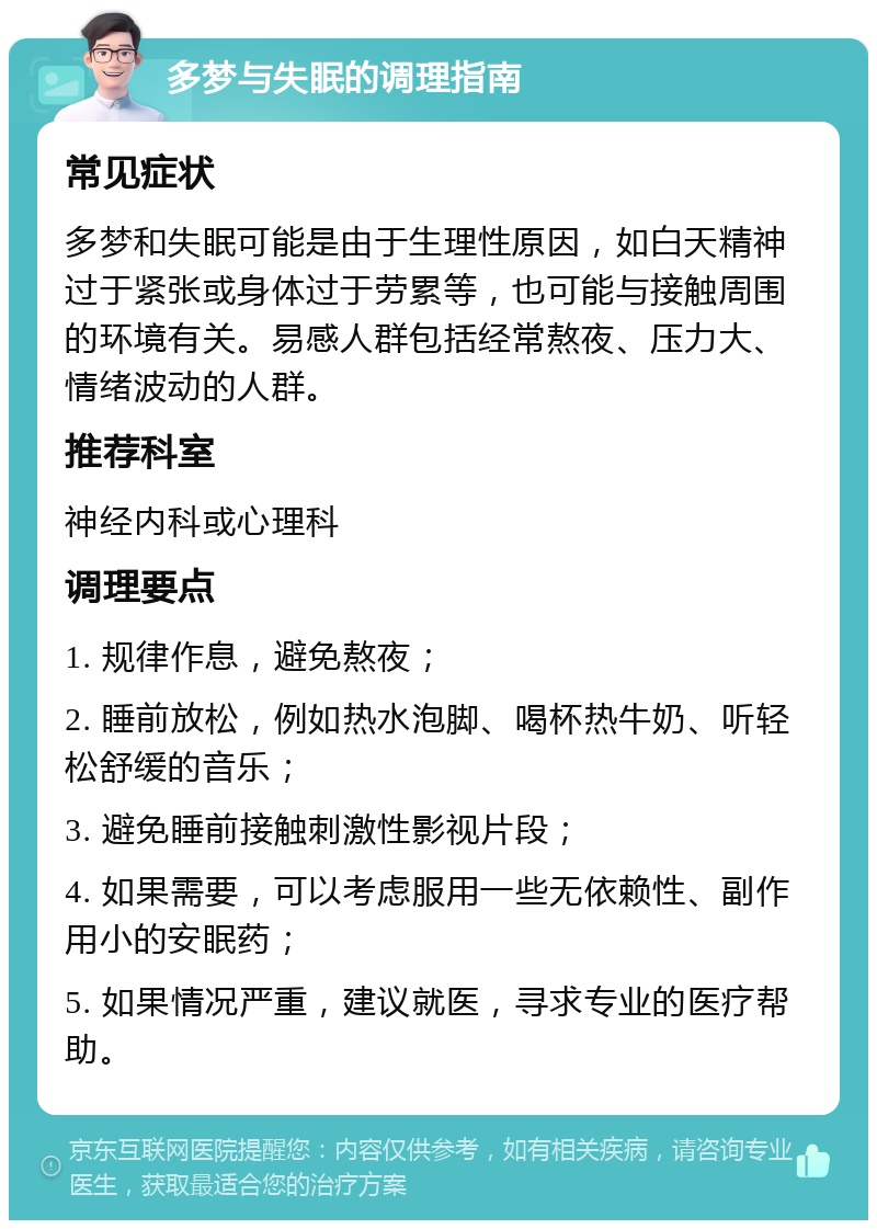 多梦与失眠的调理指南 常见症状 多梦和失眠可能是由于生理性原因，如白天精神过于紧张或身体过于劳累等，也可能与接触周围的环境有关。易感人群包括经常熬夜、压力大、情绪波动的人群。 推荐科室 神经内科或心理科 调理要点 1. 规律作息，避免熬夜； 2. 睡前放松，例如热水泡脚、喝杯热牛奶、听轻松舒缓的音乐； 3. 避免睡前接触刺激性影视片段； 4. 如果需要，可以考虑服用一些无依赖性、副作用小的安眠药； 5. 如果情况严重，建议就医，寻求专业的医疗帮助。