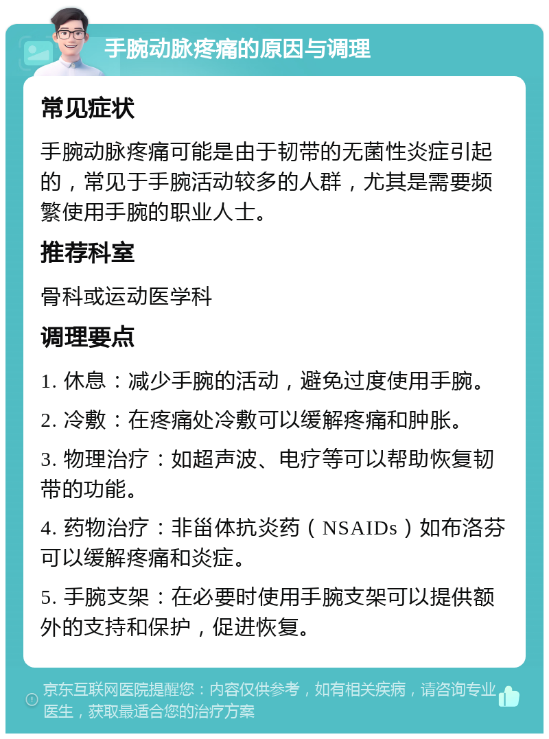 手腕动脉疼痛的原因与调理 常见症状 手腕动脉疼痛可能是由于韧带的无菌性炎症引起的，常见于手腕活动较多的人群，尤其是需要频繁使用手腕的职业人士。 推荐科室 骨科或运动医学科 调理要点 1. 休息：减少手腕的活动，避免过度使用手腕。 2. 冷敷：在疼痛处冷敷可以缓解疼痛和肿胀。 3. 物理治疗：如超声波、电疗等可以帮助恢复韧带的功能。 4. 药物治疗：非甾体抗炎药（NSAIDs）如布洛芬可以缓解疼痛和炎症。 5. 手腕支架：在必要时使用手腕支架可以提供额外的支持和保护，促进恢复。