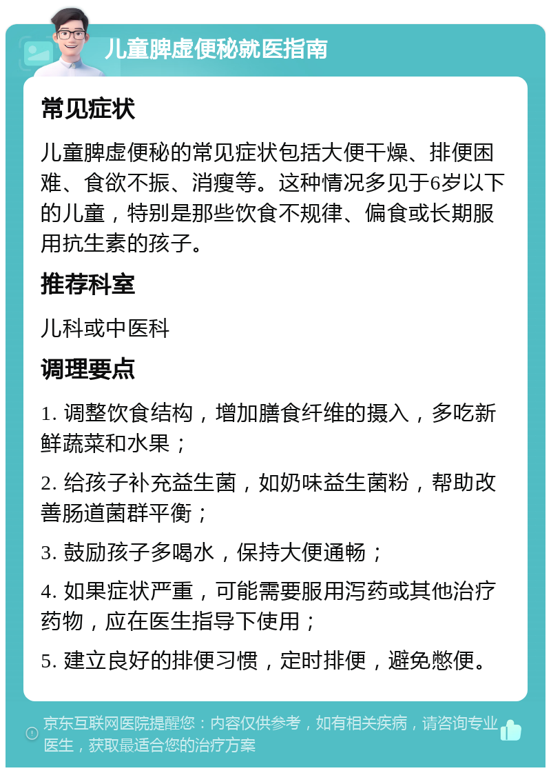 儿童脾虚便秘就医指南 常见症状 儿童脾虚便秘的常见症状包括大便干燥、排便困难、食欲不振、消瘦等。这种情况多见于6岁以下的儿童，特别是那些饮食不规律、偏食或长期服用抗生素的孩子。 推荐科室 儿科或中医科 调理要点 1. 调整饮食结构，增加膳食纤维的摄入，多吃新鲜蔬菜和水果； 2. 给孩子补充益生菌，如奶味益生菌粉，帮助改善肠道菌群平衡； 3. 鼓励孩子多喝水，保持大便通畅； 4. 如果症状严重，可能需要服用泻药或其他治疗药物，应在医生指导下使用； 5. 建立良好的排便习惯，定时排便，避免憋便。