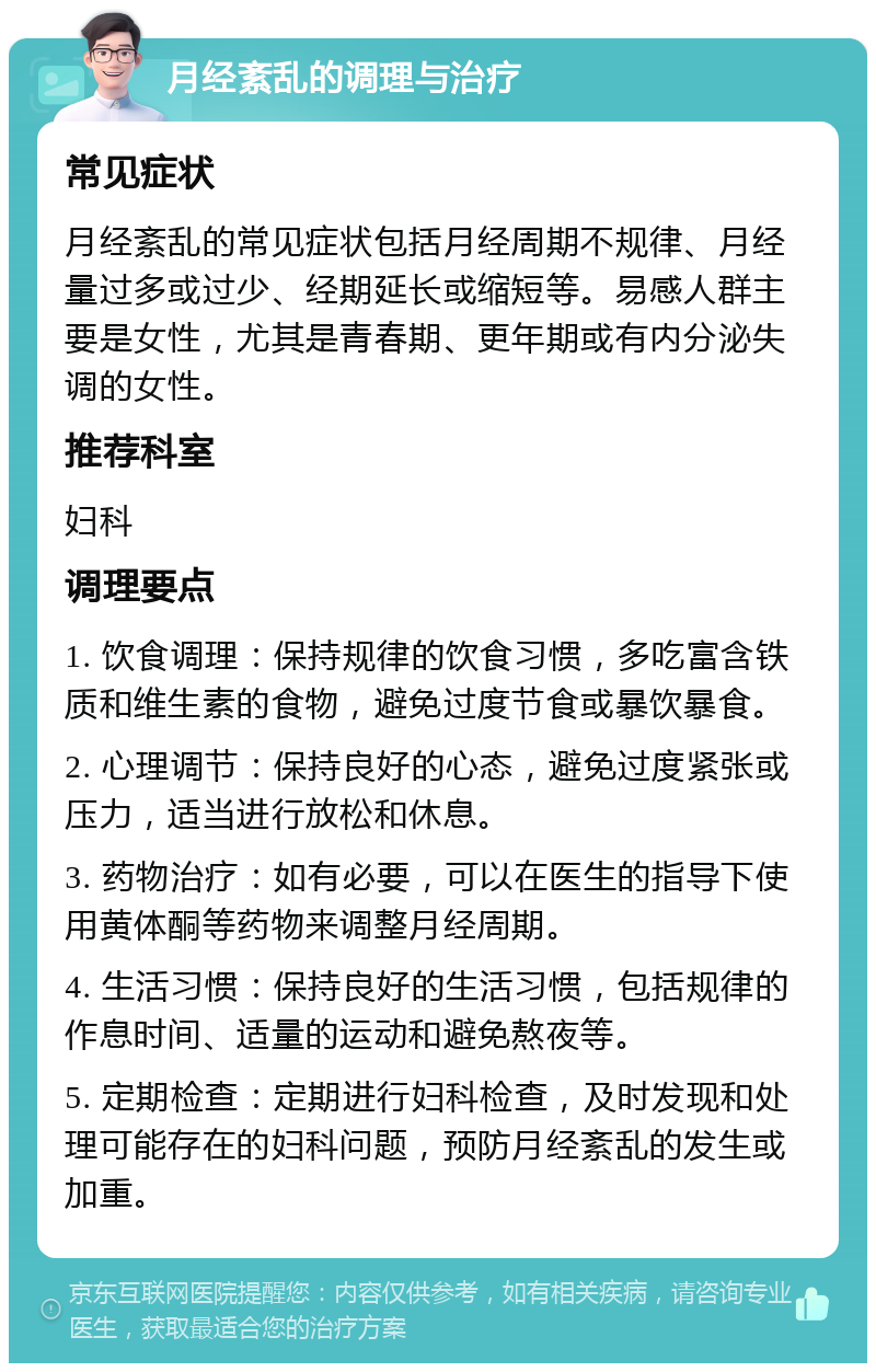 月经紊乱的调理与治疗 常见症状 月经紊乱的常见症状包括月经周期不规律、月经量过多或过少、经期延长或缩短等。易感人群主要是女性，尤其是青春期、更年期或有内分泌失调的女性。 推荐科室 妇科 调理要点 1. 饮食调理：保持规律的饮食习惯，多吃富含铁质和维生素的食物，避免过度节食或暴饮暴食。 2. 心理调节：保持良好的心态，避免过度紧张或压力，适当进行放松和休息。 3. 药物治疗：如有必要，可以在医生的指导下使用黄体酮等药物来调整月经周期。 4. 生活习惯：保持良好的生活习惯，包括规律的作息时间、适量的运动和避免熬夜等。 5. 定期检查：定期进行妇科检查，及时发现和处理可能存在的妇科问题，预防月经紊乱的发生或加重。