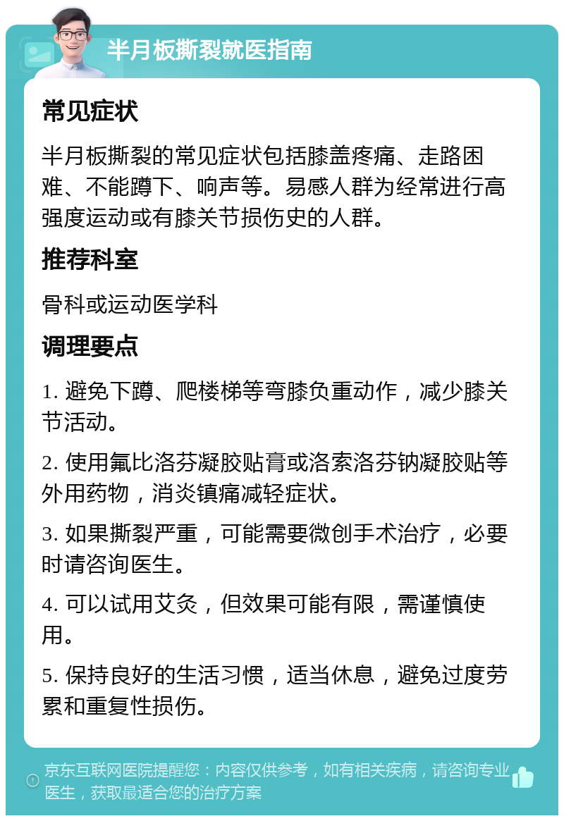 半月板撕裂就医指南 常见症状 半月板撕裂的常见症状包括膝盖疼痛、走路困难、不能蹲下、响声等。易感人群为经常进行高强度运动或有膝关节损伤史的人群。 推荐科室 骨科或运动医学科 调理要点 1. 避免下蹲、爬楼梯等弯膝负重动作，减少膝关节活动。 2. 使用氟比洛芬凝胶贴膏或洛索洛芬钠凝胶贴等外用药物，消炎镇痛减轻症状。 3. 如果撕裂严重，可能需要微创手术治疗，必要时请咨询医生。 4. 可以试用艾灸，但效果可能有限，需谨慎使用。 5. 保持良好的生活习惯，适当休息，避免过度劳累和重复性损伤。