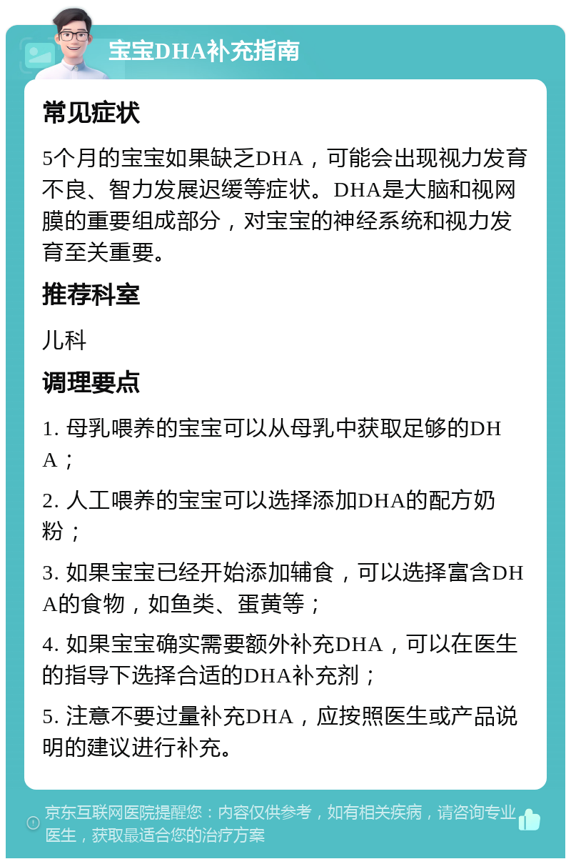 宝宝DHA补充指南 常见症状 5个月的宝宝如果缺乏DHA，可能会出现视力发育不良、智力发展迟缓等症状。DHA是大脑和视网膜的重要组成部分，对宝宝的神经系统和视力发育至关重要。 推荐科室 儿科 调理要点 1. 母乳喂养的宝宝可以从母乳中获取足够的DHA； 2. 人工喂养的宝宝可以选择添加DHA的配方奶粉； 3. 如果宝宝已经开始添加辅食，可以选择富含DHA的食物，如鱼类、蛋黄等； 4. 如果宝宝确实需要额外补充DHA，可以在医生的指导下选择合适的DHA补充剂； 5. 注意不要过量补充DHA，应按照医生或产品说明的建议进行补充。