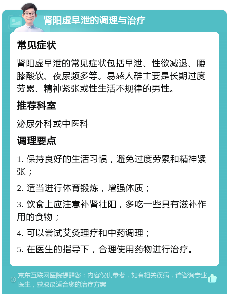 肾阳虚早泄的调理与治疗 常见症状 肾阳虚早泄的常见症状包括早泄、性欲减退、腰膝酸软、夜尿频多等。易感人群主要是长期过度劳累、精神紧张或性生活不规律的男性。 推荐科室 泌尿外科或中医科 调理要点 1. 保持良好的生活习惯，避免过度劳累和精神紧张； 2. 适当进行体育锻炼，增强体质； 3. 饮食上应注意补肾壮阳，多吃一些具有滋补作用的食物； 4. 可以尝试艾灸理疗和中药调理； 5. 在医生的指导下，合理使用药物进行治疗。