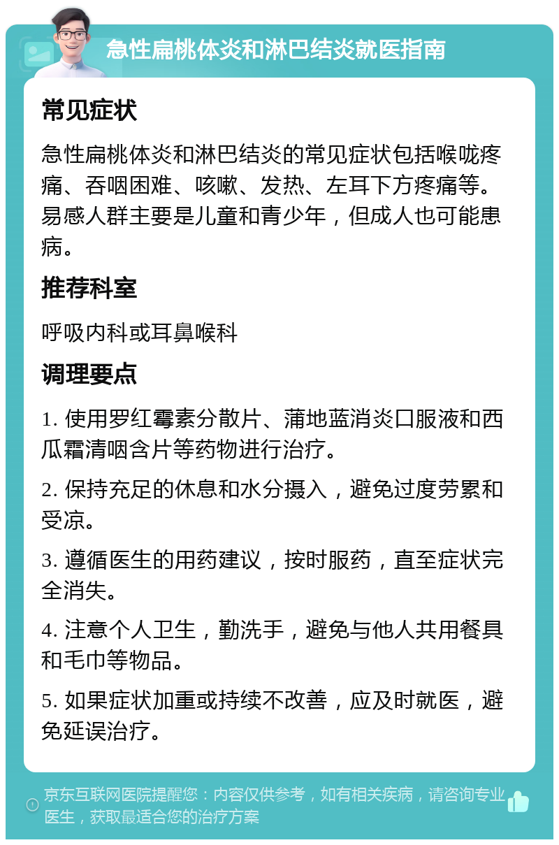 急性扁桃体炎和淋巴结炎就医指南 常见症状 急性扁桃体炎和淋巴结炎的常见症状包括喉咙疼痛、吞咽困难、咳嗽、发热、左耳下方疼痛等。易感人群主要是儿童和青少年，但成人也可能患病。 推荐科室 呼吸内科或耳鼻喉科 调理要点 1. 使用罗红霉素分散片、蒲地蓝消炎口服液和西瓜霜清咽含片等药物进行治疗。 2. 保持充足的休息和水分摄入，避免过度劳累和受凉。 3. 遵循医生的用药建议，按时服药，直至症状完全消失。 4. 注意个人卫生，勤洗手，避免与他人共用餐具和毛巾等物品。 5. 如果症状加重或持续不改善，应及时就医，避免延误治疗。