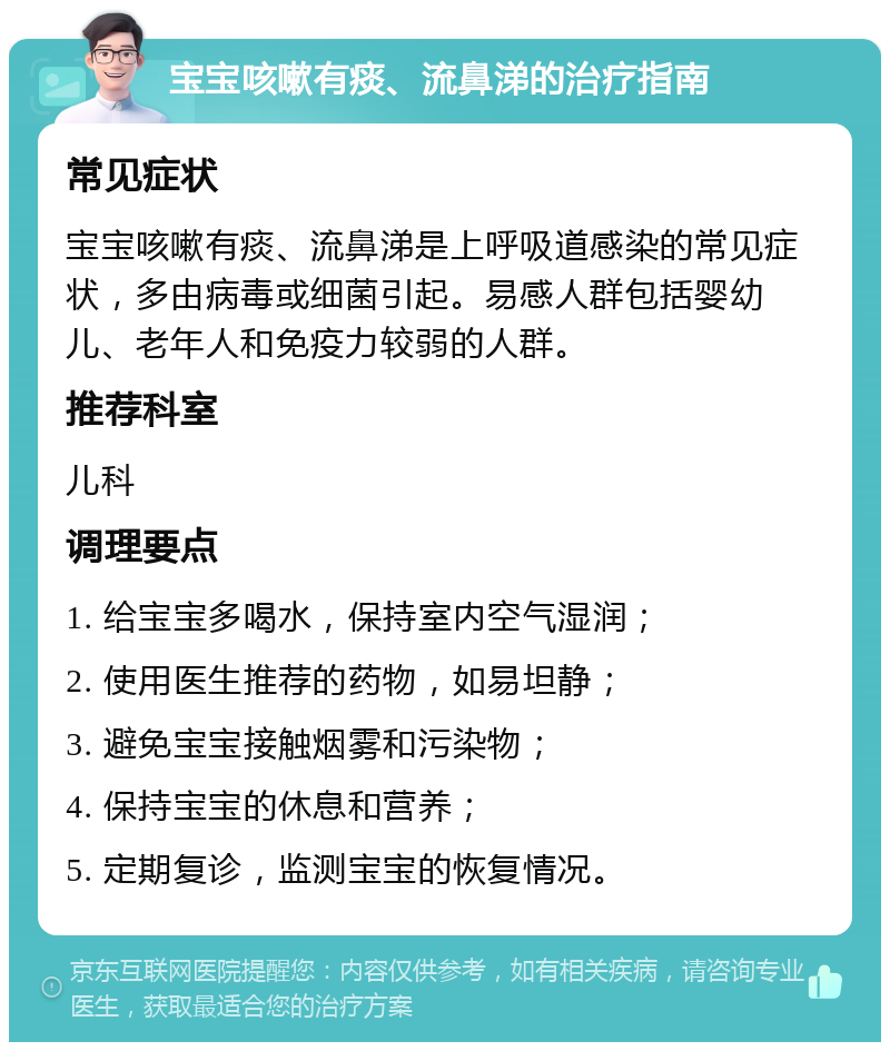 宝宝咳嗽有痰、流鼻涕的治疗指南 常见症状 宝宝咳嗽有痰、流鼻涕是上呼吸道感染的常见症状，多由病毒或细菌引起。易感人群包括婴幼儿、老年人和免疫力较弱的人群。 推荐科室 儿科 调理要点 1. 给宝宝多喝水，保持室内空气湿润； 2. 使用医生推荐的药物，如易坦静； 3. 避免宝宝接触烟雾和污染物； 4. 保持宝宝的休息和营养； 5. 定期复诊，监测宝宝的恢复情况。