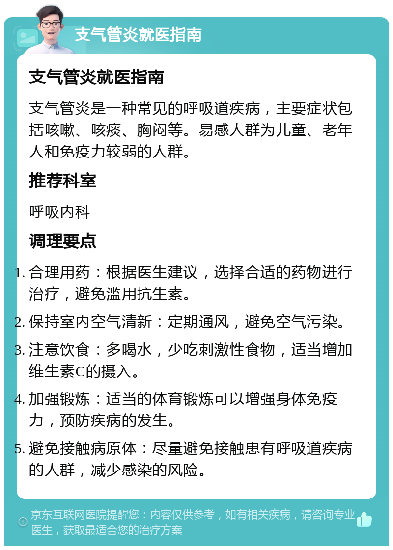 支气管炎就医指南 支气管炎就医指南 支气管炎是一种常见的呼吸道疾病，主要症状包括咳嗽、咳痰、胸闷等。易感人群为儿童、老年人和免疫力较弱的人群。 推荐科室 呼吸内科 调理要点 合理用药：根据医生建议，选择合适的药物进行治疗，避免滥用抗生素。 保持室内空气清新：定期通风，避免空气污染。 注意饮食：多喝水，少吃刺激性食物，适当增加维生素C的摄入。 加强锻炼：适当的体育锻炼可以增强身体免疫力，预防疾病的发生。 避免接触病原体：尽量避免接触患有呼吸道疾病的人群，减少感染的风险。