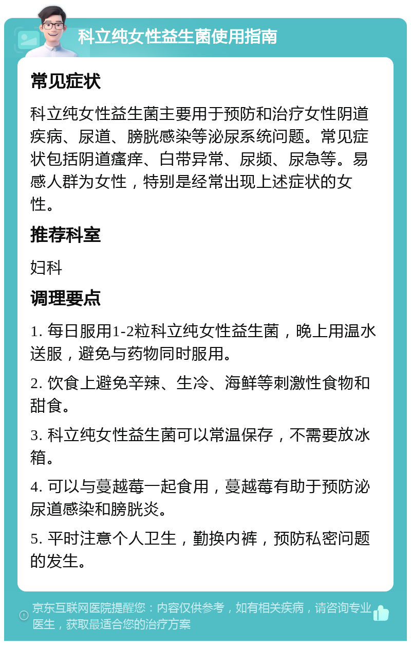 科立纯女性益生菌使用指南 常见症状 科立纯女性益生菌主要用于预防和治疗女性阴道疾病、尿道、膀胱感染等泌尿系统问题。常见症状包括阴道瘙痒、白带异常、尿频、尿急等。易感人群为女性，特别是经常出现上述症状的女性。 推荐科室 妇科 调理要点 1. 每日服用1-2粒科立纯女性益生菌，晚上用温水送服，避免与药物同时服用。 2. 饮食上避免辛辣、生冷、海鲜等刺激性食物和甜食。 3. 科立纯女性益生菌可以常温保存，不需要放冰箱。 4. 可以与蔓越莓一起食用，蔓越莓有助于预防泌尿道感染和膀胱炎。 5. 平时注意个人卫生，勤换内裤，预防私密问题的发生。