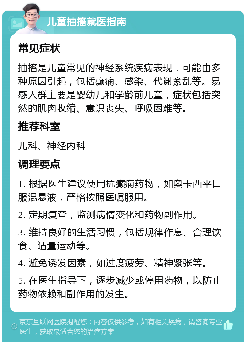 儿童抽搐就医指南 常见症状 抽搐是儿童常见的神经系统疾病表现，可能由多种原因引起，包括癫痫、感染、代谢紊乱等。易感人群主要是婴幼儿和学龄前儿童，症状包括突然的肌肉收缩、意识丧失、呼吸困难等。 推荐科室 儿科、神经内科 调理要点 1. 根据医生建议使用抗癫痫药物，如奥卡西平口服混悬液，严格按照医嘱服用。 2. 定期复查，监测病情变化和药物副作用。 3. 维持良好的生活习惯，包括规律作息、合理饮食、适量运动等。 4. 避免诱发因素，如过度疲劳、精神紧张等。 5. 在医生指导下，逐步减少或停用药物，以防止药物依赖和副作用的发生。