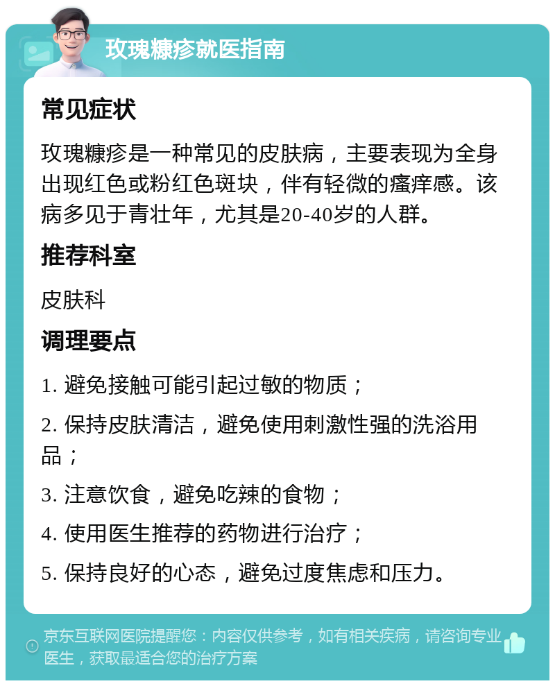 玫瑰糠疹就医指南 常见症状 玫瑰糠疹是一种常见的皮肤病，主要表现为全身出现红色或粉红色斑块，伴有轻微的瘙痒感。该病多见于青壮年，尤其是20-40岁的人群。 推荐科室 皮肤科 调理要点 1. 避免接触可能引起过敏的物质； 2. 保持皮肤清洁，避免使用刺激性强的洗浴用品； 3. 注意饮食，避免吃辣的食物； 4. 使用医生推荐的药物进行治疗； 5. 保持良好的心态，避免过度焦虑和压力。