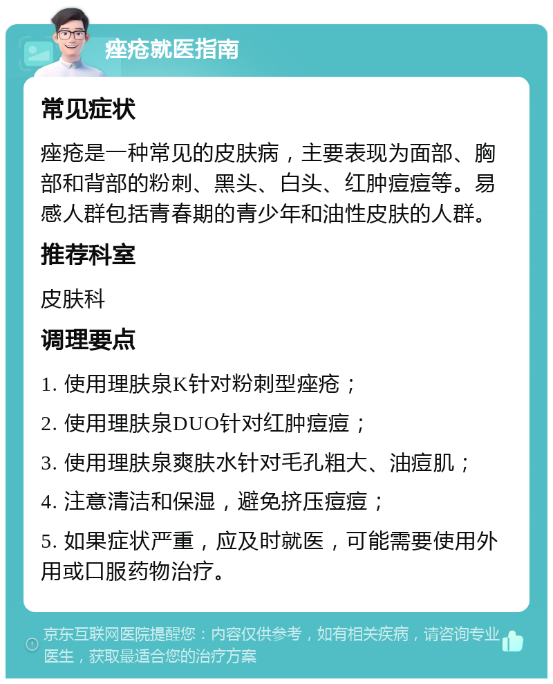 痤疮就医指南 常见症状 痤疮是一种常见的皮肤病，主要表现为面部、胸部和背部的粉刺、黑头、白头、红肿痘痘等。易感人群包括青春期的青少年和油性皮肤的人群。 推荐科室 皮肤科 调理要点 1. 使用理肤泉K针对粉刺型痤疮； 2. 使用理肤泉DUO针对红肿痘痘； 3. 使用理肤泉爽肤水针对毛孔粗大、油痘肌； 4. 注意清洁和保湿，避免挤压痘痘； 5. 如果症状严重，应及时就医，可能需要使用外用或口服药物治疗。