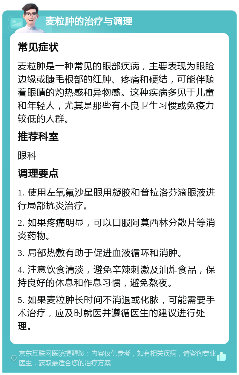 麦粒肿的治疗与调理 常见症状 麦粒肿是一种常见的眼部疾病，主要表现为眼睑边缘或睫毛根部的红肿、疼痛和硬结，可能伴随着眼睛的灼热感和异物感。这种疾病多见于儿童和年轻人，尤其是那些有不良卫生习惯或免疫力较低的人群。 推荐科室 眼科 调理要点 1. 使用左氧氟沙星眼用凝胶和普拉洛芬滴眼液进行局部抗炎治疗。 2. 如果疼痛明显，可以口服阿莫西林分散片等消炎药物。 3. 局部热敷有助于促进血液循环和消肿。 4. 注意饮食清淡，避免辛辣刺激及油炸食品，保持良好的休息和作息习惯，避免熬夜。 5. 如果麦粒肿长时间不消退或化脓，可能需要手术治疗，应及时就医并遵循医生的建议进行处理。