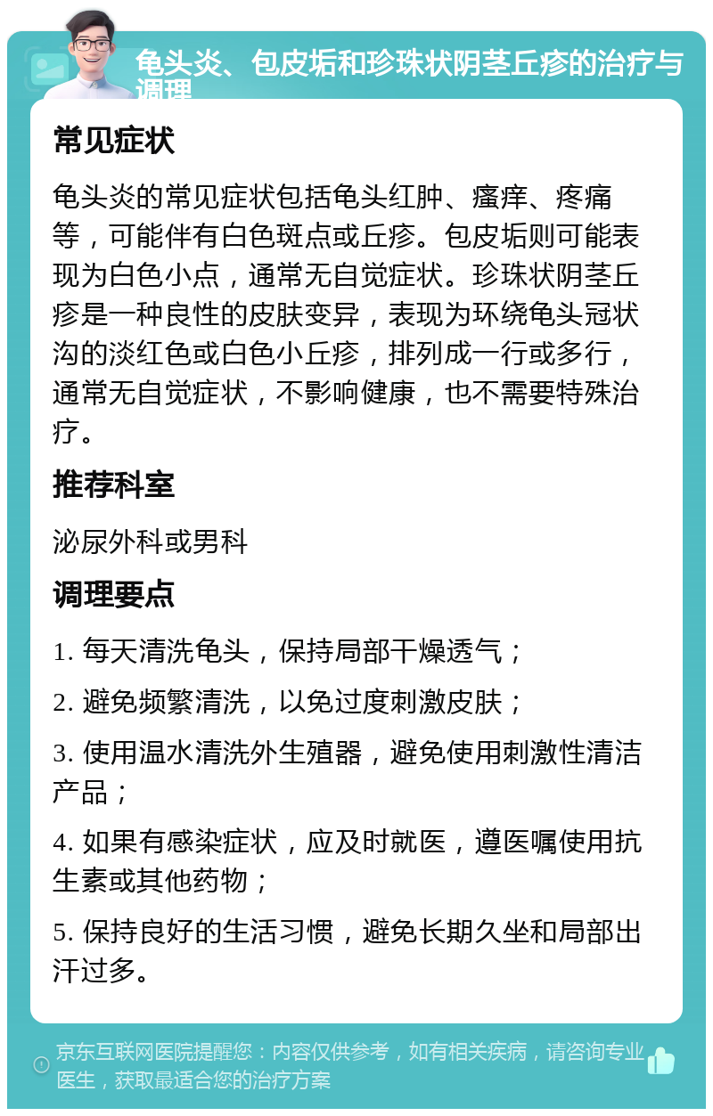 龟头炎、包皮垢和珍珠状阴茎丘疹的治疗与调理 常见症状 龟头炎的常见症状包括龟头红肿、瘙痒、疼痛等，可能伴有白色斑点或丘疹。包皮垢则可能表现为白色小点，通常无自觉症状。珍珠状阴茎丘疹是一种良性的皮肤变异，表现为环绕龟头冠状沟的淡红色或白色小丘疹，排列成一行或多行，通常无自觉症状，不影响健康，也不需要特殊治疗。 推荐科室 泌尿外科或男科 调理要点 1. 每天清洗龟头，保持局部干燥透气； 2. 避免频繁清洗，以免过度刺激皮肤； 3. 使用温水清洗外生殖器，避免使用刺激性清洁产品； 4. 如果有感染症状，应及时就医，遵医嘱使用抗生素或其他药物； 5. 保持良好的生活习惯，避免长期久坐和局部出汗过多。