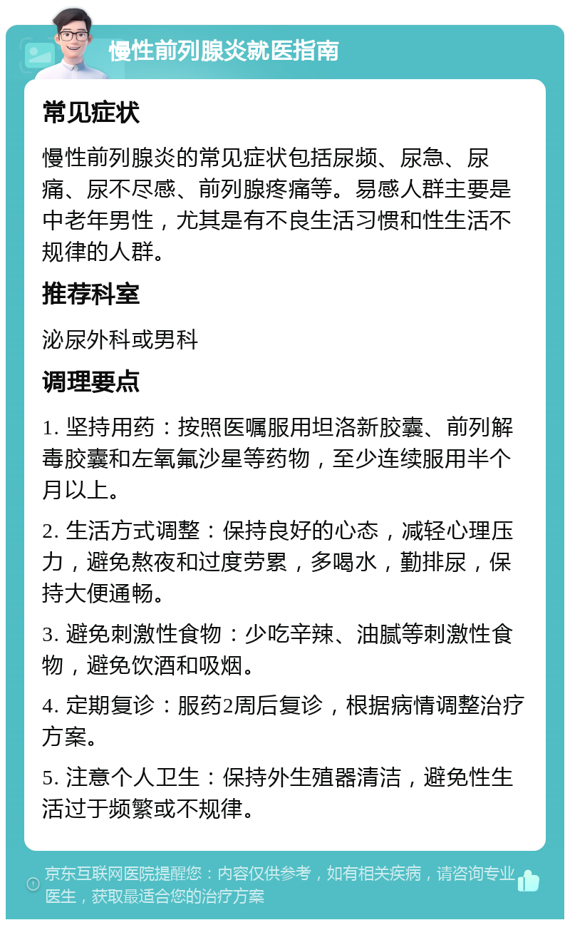 慢性前列腺炎就医指南 常见症状 慢性前列腺炎的常见症状包括尿频、尿急、尿痛、尿不尽感、前列腺疼痛等。易感人群主要是中老年男性，尤其是有不良生活习惯和性生活不规律的人群。 推荐科室 泌尿外科或男科 调理要点 1. 坚持用药：按照医嘱服用坦洛新胶囊、前列解毒胶囊和左氧氟沙星等药物，至少连续服用半个月以上。 2. 生活方式调整：保持良好的心态，减轻心理压力，避免熬夜和过度劳累，多喝水，勤排尿，保持大便通畅。 3. 避免刺激性食物：少吃辛辣、油腻等刺激性食物，避免饮酒和吸烟。 4. 定期复诊：服药2周后复诊，根据病情调整治疗方案。 5. 注意个人卫生：保持外生殖器清洁，避免性生活过于频繁或不规律。