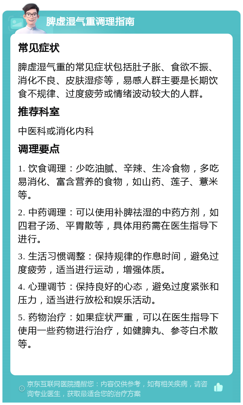 脾虚湿气重调理指南 常见症状 脾虚湿气重的常见症状包括肚子胀、食欲不振、消化不良、皮肤湿疹等，易感人群主要是长期饮食不规律、过度疲劳或情绪波动较大的人群。 推荐科室 中医科或消化内科 调理要点 1. 饮食调理：少吃油腻、辛辣、生冷食物，多吃易消化、富含营养的食物，如山药、莲子、薏米等。 2. 中药调理：可以使用补脾祛湿的中药方剂，如四君子汤、平胃散等，具体用药需在医生指导下进行。 3. 生活习惯调整：保持规律的作息时间，避免过度疲劳，适当进行运动，增强体质。 4. 心理调节：保持良好的心态，避免过度紧张和压力，适当进行放松和娱乐活动。 5. 药物治疗：如果症状严重，可以在医生指导下使用一些药物进行治疗，如健脾丸、参苓白术散等。