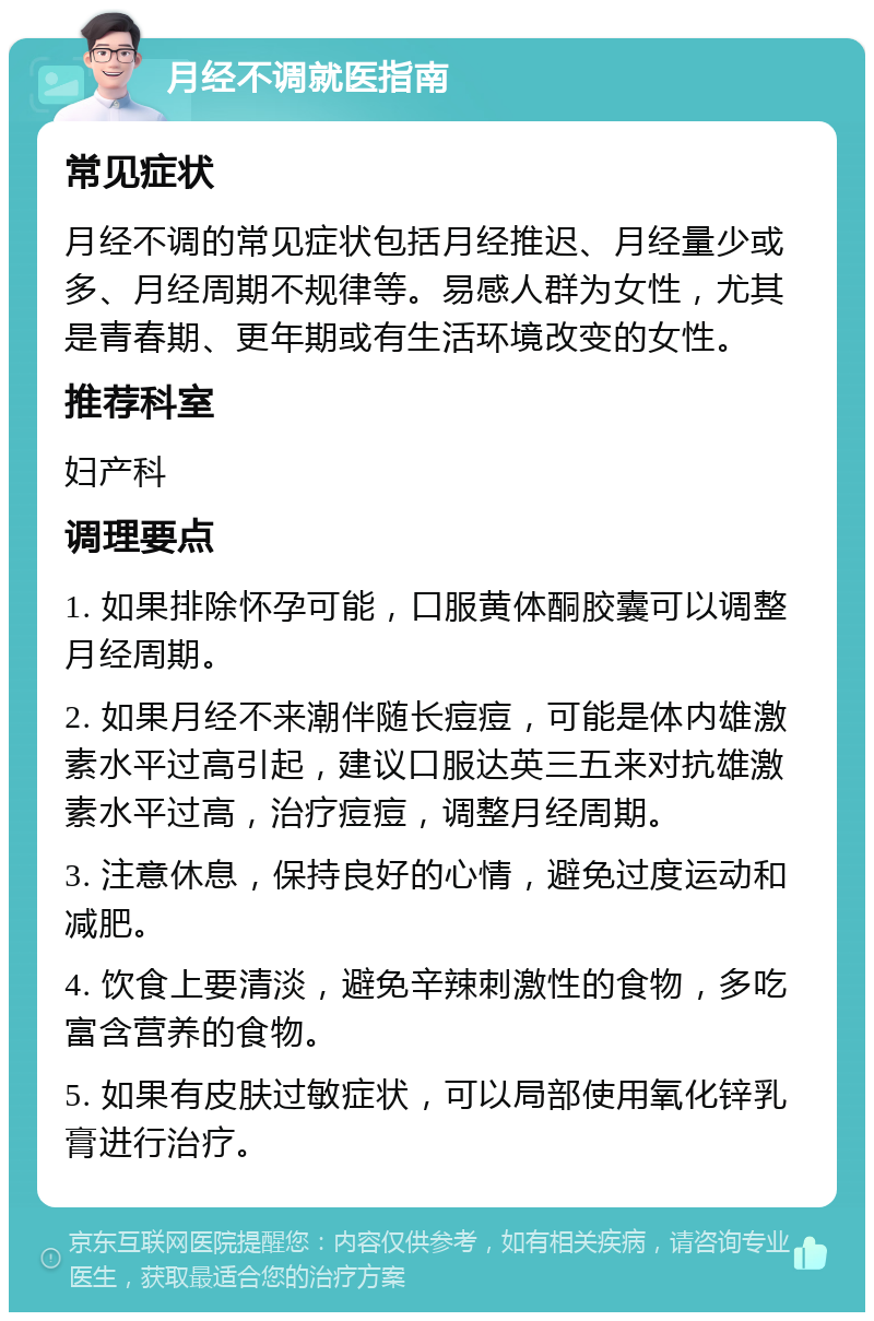 月经不调就医指南 常见症状 月经不调的常见症状包括月经推迟、月经量少或多、月经周期不规律等。易感人群为女性，尤其是青春期、更年期或有生活环境改变的女性。 推荐科室 妇产科 调理要点 1. 如果排除怀孕可能，口服黄体酮胶囊可以调整月经周期。 2. 如果月经不来潮伴随长痘痘，可能是体内雄激素水平过高引起，建议口服达英三五来对抗雄激素水平过高，治疗痘痘，调整月经周期。 3. 注意休息，保持良好的心情，避免过度运动和减肥。 4. 饮食上要清淡，避免辛辣刺激性的食物，多吃富含营养的食物。 5. 如果有皮肤过敏症状，可以局部使用氧化锌乳膏进行治疗。