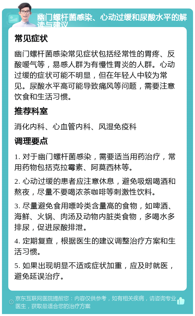 幽门螺杆菌感染、心动过缓和尿酸水平的解读与建议 常见症状 幽门螺杆菌感染常见症状包括经常性的胃疼、反酸嗳气等，易感人群为有慢性胃炎的人群。心动过缓的症状可能不明显，但在年轻人中较为常见。尿酸水平高可能导致痛风等问题，需要注意饮食和生活习惯。 推荐科室 消化内科、心血管内科、风湿免疫科 调理要点 1. 对于幽门螺杆菌感染，需要适当用药治疗，常用药物包括克拉霉素、阿莫西林等。 2. 心动过缓的患者应注意休息，避免吸烟喝酒和熬夜，尽量不要喝浓茶咖啡等刺激性饮料。 3. 尽量避免食用嘌呤类含量高的食物，如啤酒、海鲜、火锅、肉汤及动物内脏类食物，多喝水多排尿，促进尿酸排泄。 4. 定期复查，根据医生的建议调整治疗方案和生活习惯。 5. 如果出现明显不适或症状加重，应及时就医，避免延误治疗。