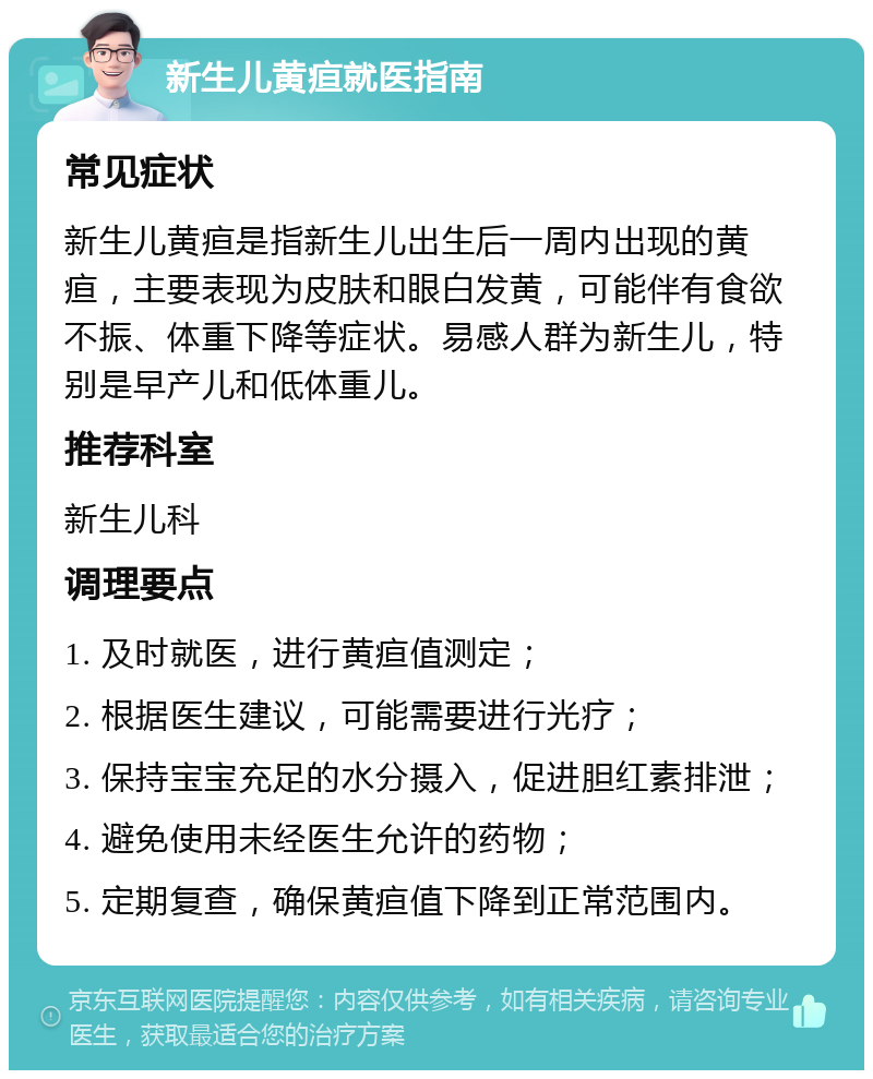 新生儿黄疸就医指南 常见症状 新生儿黄疸是指新生儿出生后一周内出现的黄疸，主要表现为皮肤和眼白发黄，可能伴有食欲不振、体重下降等症状。易感人群为新生儿，特别是早产儿和低体重儿。 推荐科室 新生儿科 调理要点 1. 及时就医，进行黄疸值测定； 2. 根据医生建议，可能需要进行光疗； 3. 保持宝宝充足的水分摄入，促进胆红素排泄； 4. 避免使用未经医生允许的药物； 5. 定期复查，确保黄疸值下降到正常范围内。