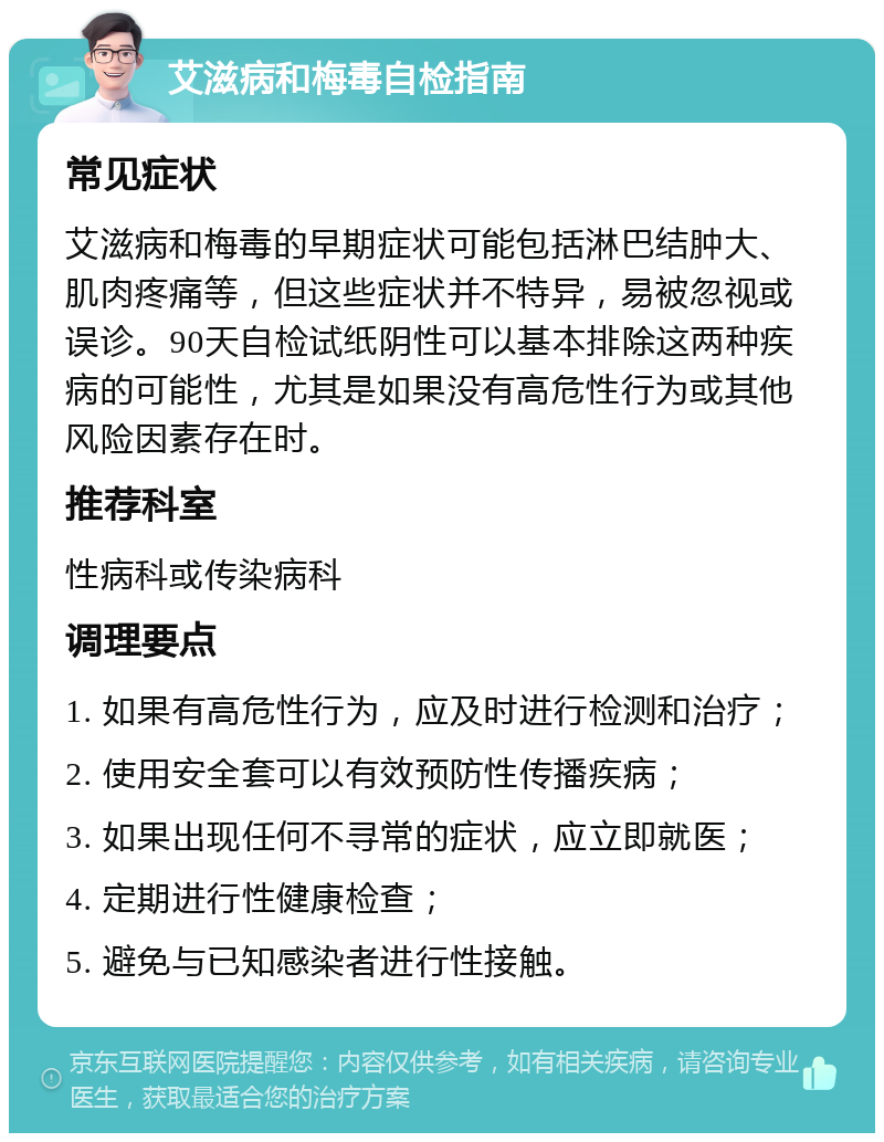 艾滋病和梅毒自检指南 常见症状 艾滋病和梅毒的早期症状可能包括淋巴结肿大、肌肉疼痛等，但这些症状并不特异，易被忽视或误诊。90天自检试纸阴性可以基本排除这两种疾病的可能性，尤其是如果没有高危性行为或其他风险因素存在时。 推荐科室 性病科或传染病科 调理要点 1. 如果有高危性行为，应及时进行检测和治疗； 2. 使用安全套可以有效预防性传播疾病； 3. 如果出现任何不寻常的症状，应立即就医； 4. 定期进行性健康检查； 5. 避免与已知感染者进行性接触。