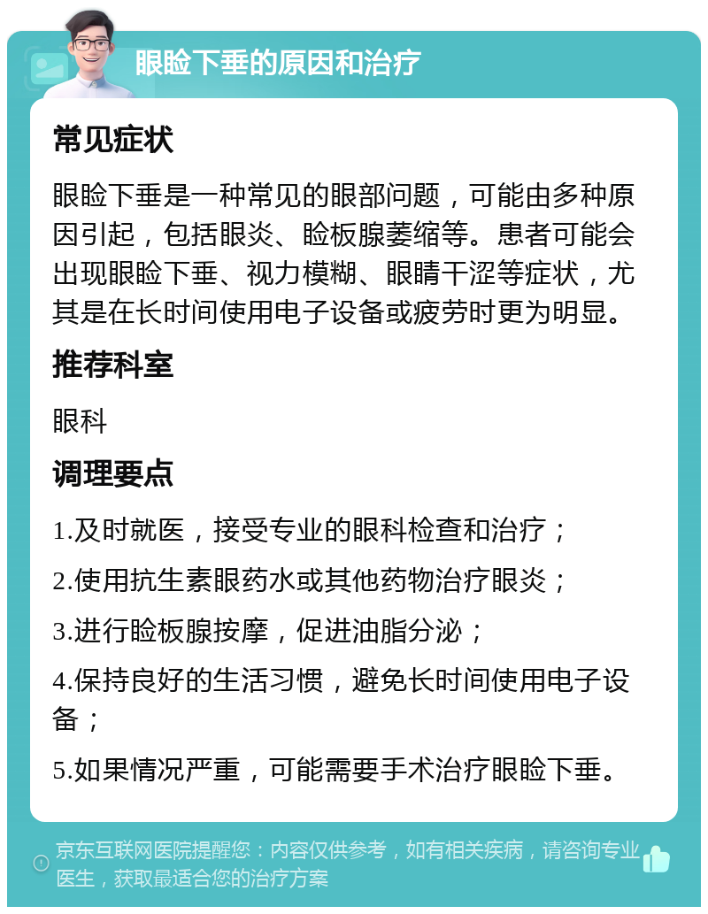 眼睑下垂的原因和治疗 常见症状 眼睑下垂是一种常见的眼部问题，可能由多种原因引起，包括眼炎、睑板腺萎缩等。患者可能会出现眼睑下垂、视力模糊、眼睛干涩等症状，尤其是在长时间使用电子设备或疲劳时更为明显。 推荐科室 眼科 调理要点 1.及时就医，接受专业的眼科检查和治疗； 2.使用抗生素眼药水或其他药物治疗眼炎； 3.进行睑板腺按摩，促进油脂分泌； 4.保持良好的生活习惯，避免长时间使用电子设备； 5.如果情况严重，可能需要手术治疗眼睑下垂。