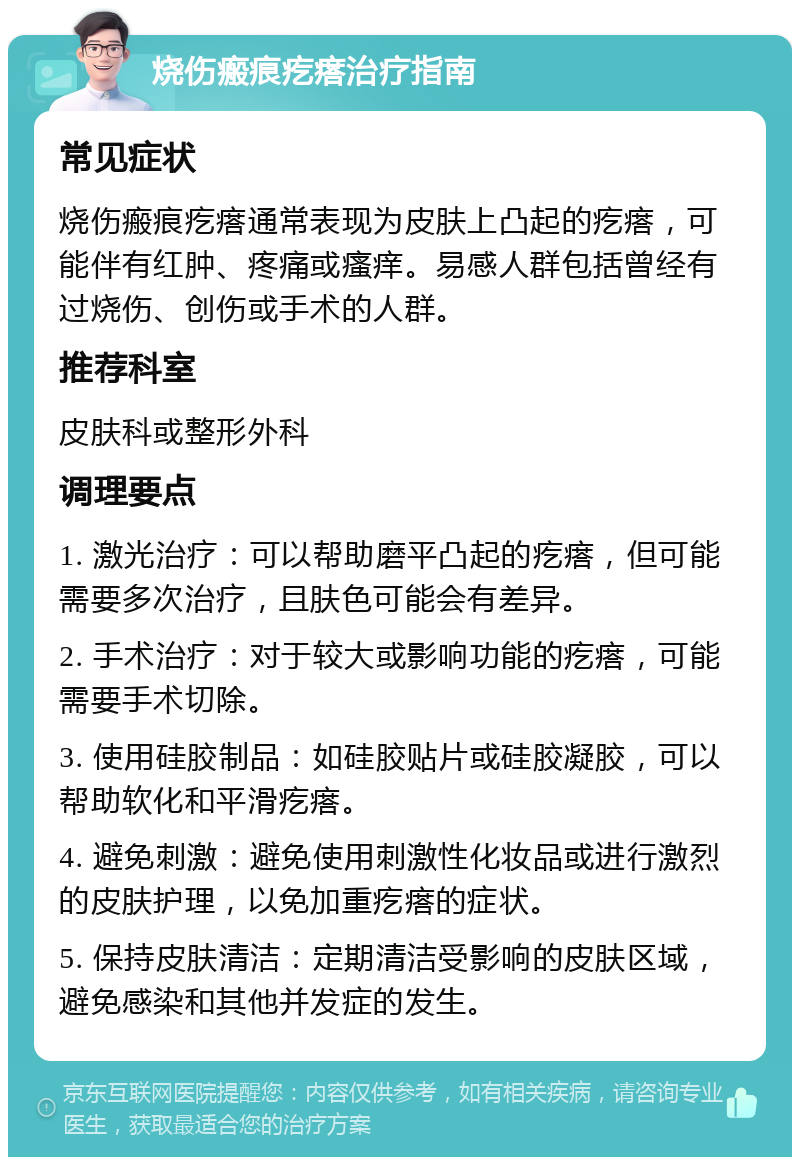 烧伤瘢痕疙瘩治疗指南 常见症状 烧伤瘢痕疙瘩通常表现为皮肤上凸起的疙瘩，可能伴有红肿、疼痛或瘙痒。易感人群包括曾经有过烧伤、创伤或手术的人群。 推荐科室 皮肤科或整形外科 调理要点 1. 激光治疗：可以帮助磨平凸起的疙瘩，但可能需要多次治疗，且肤色可能会有差异。 2. 手术治疗：对于较大或影响功能的疙瘩，可能需要手术切除。 3. 使用硅胶制品：如硅胶贴片或硅胶凝胶，可以帮助软化和平滑疙瘩。 4. 避免刺激：避免使用刺激性化妆品或进行激烈的皮肤护理，以免加重疙瘩的症状。 5. 保持皮肤清洁：定期清洁受影响的皮肤区域，避免感染和其他并发症的发生。