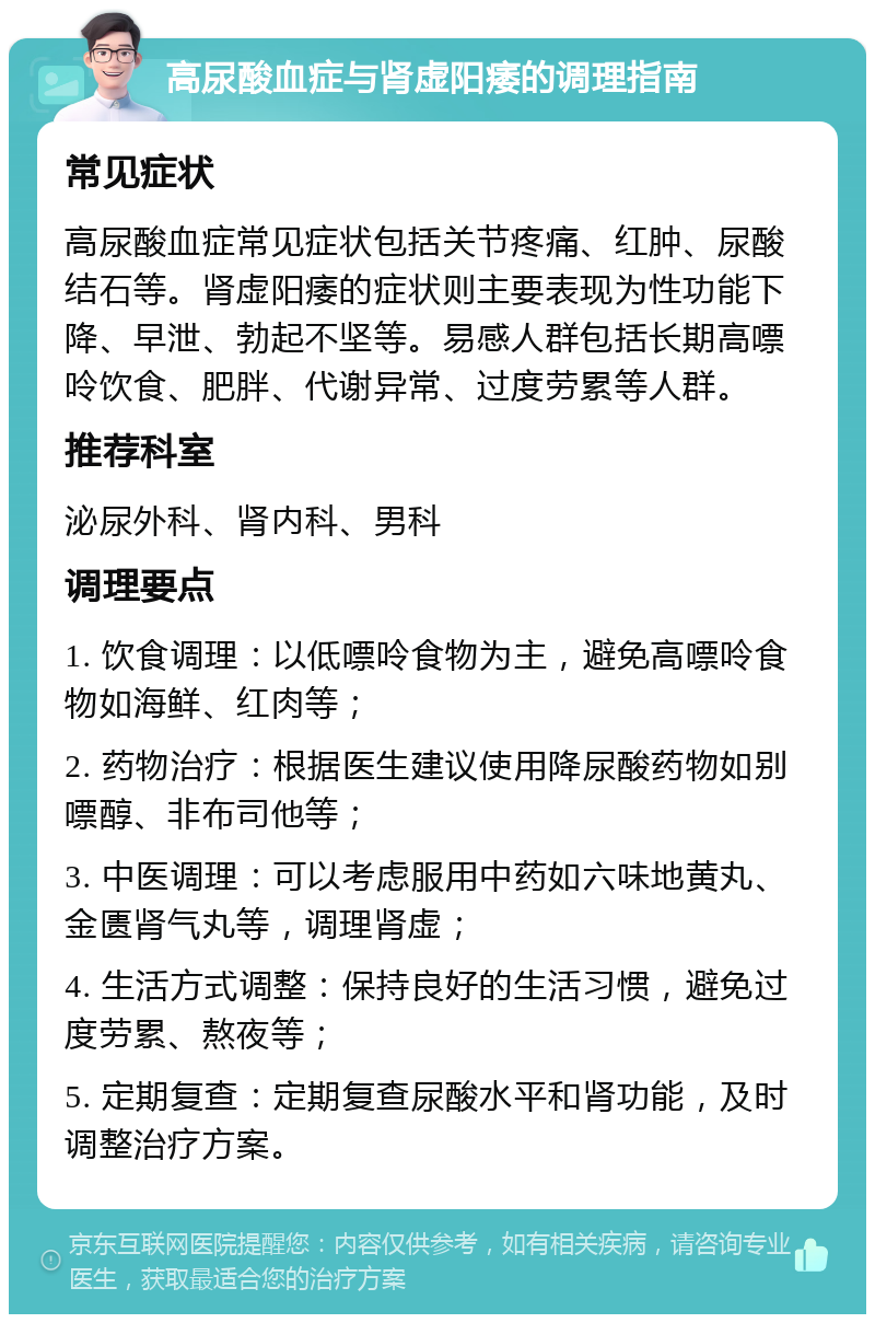 高尿酸血症与肾虚阳痿的调理指南 常见症状 高尿酸血症常见症状包括关节疼痛、红肿、尿酸结石等。肾虚阳痿的症状则主要表现为性功能下降、早泄、勃起不坚等。易感人群包括长期高嘌呤饮食、肥胖、代谢异常、过度劳累等人群。 推荐科室 泌尿外科、肾内科、男科 调理要点 1. 饮食调理：以低嘌呤食物为主，避免高嘌呤食物如海鲜、红肉等； 2. 药物治疗：根据医生建议使用降尿酸药物如别嘌醇、非布司他等； 3. 中医调理：可以考虑服用中药如六味地黄丸、金匮肾气丸等，调理肾虚； 4. 生活方式调整：保持良好的生活习惯，避免过度劳累、熬夜等； 5. 定期复查：定期复查尿酸水平和肾功能，及时调整治疗方案。