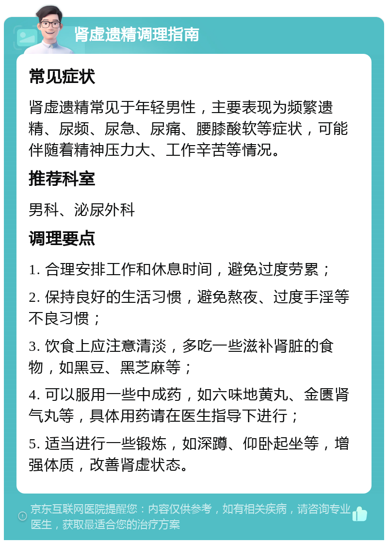 肾虚遗精调理指南 常见症状 肾虚遗精常见于年轻男性，主要表现为频繁遗精、尿频、尿急、尿痛、腰膝酸软等症状，可能伴随着精神压力大、工作辛苦等情况。 推荐科室 男科、泌尿外科 调理要点 1. 合理安排工作和休息时间，避免过度劳累； 2. 保持良好的生活习惯，避免熬夜、过度手淫等不良习惯； 3. 饮食上应注意清淡，多吃一些滋补肾脏的食物，如黑豆、黑芝麻等； 4. 可以服用一些中成药，如六味地黄丸、金匮肾气丸等，具体用药请在医生指导下进行； 5. 适当进行一些锻炼，如深蹲、仰卧起坐等，增强体质，改善肾虚状态。