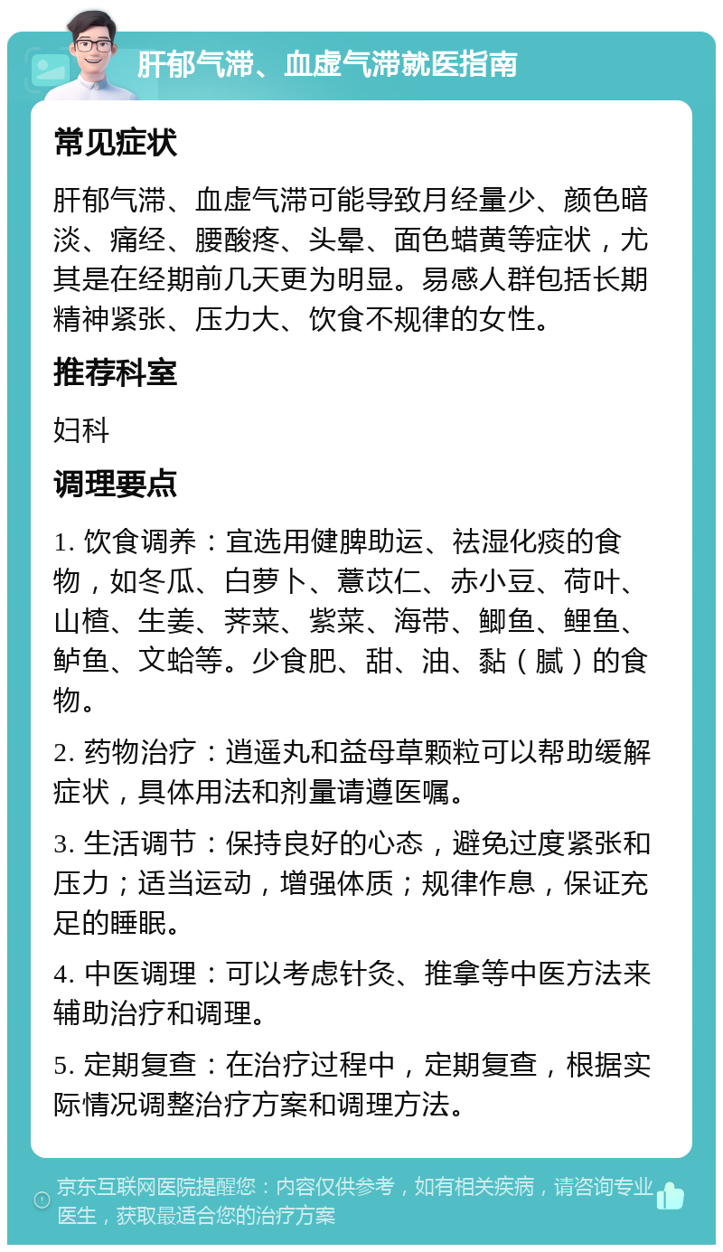 肝郁气滞、血虚气滞就医指南 常见症状 肝郁气滞、血虚气滞可能导致月经量少、颜色暗淡、痛经、腰酸疼、头晕、面色蜡黄等症状，尤其是在经期前几天更为明显。易感人群包括长期精神紧张、压力大、饮食不规律的女性。 推荐科室 妇科 调理要点 1. 饮食调养：宜选用健脾助运、祛湿化痰的食物，如冬瓜、白萝卜、薏苡仁、赤小豆、荷叶、山楂、生姜、荠菜、紫菜、海带、鲫鱼、鲤鱼、鲈鱼、文蛤等。少食肥、甜、油、黏（腻）的食物。 2. 药物治疗：逍遥丸和益母草颗粒可以帮助缓解症状，具体用法和剂量请遵医嘱。 3. 生活调节：保持良好的心态，避免过度紧张和压力；适当运动，增强体质；规律作息，保证充足的睡眠。 4. 中医调理：可以考虑针灸、推拿等中医方法来辅助治疗和调理。 5. 定期复查：在治疗过程中，定期复查，根据实际情况调整治疗方案和调理方法。