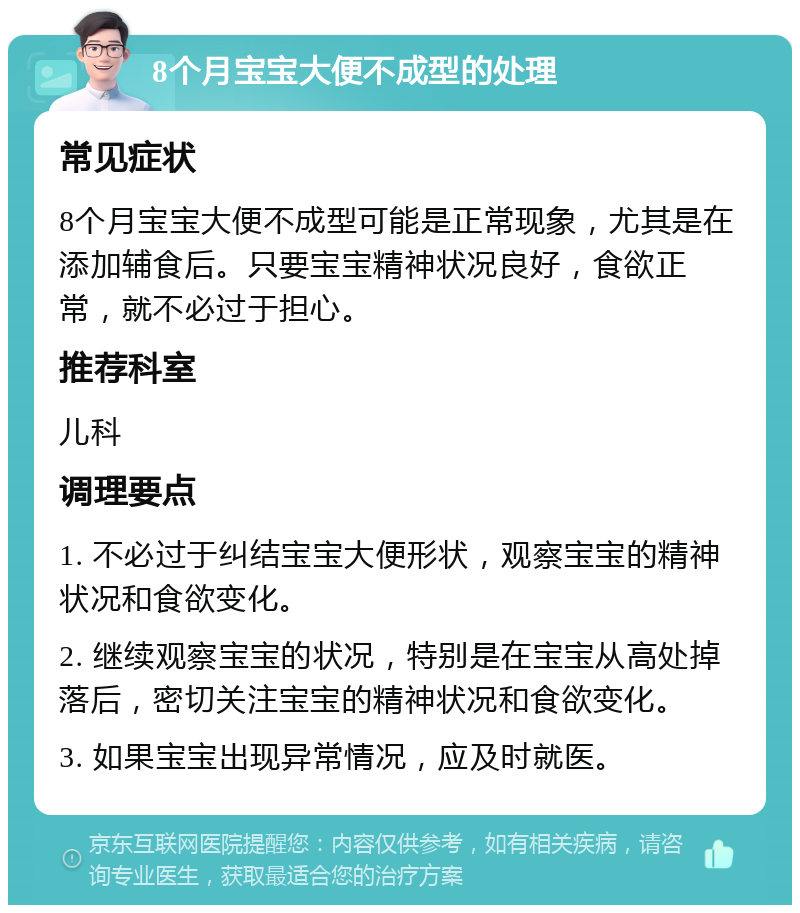 8个月宝宝大便不成型的处理 常见症状 8个月宝宝大便不成型可能是正常现象，尤其是在添加辅食后。只要宝宝精神状况良好，食欲正常，就不必过于担心。 推荐科室 儿科 调理要点 1. 不必过于纠结宝宝大便形状，观察宝宝的精神状况和食欲变化。 2. 继续观察宝宝的状况，特别是在宝宝从高处掉落后，密切关注宝宝的精神状况和食欲变化。 3. 如果宝宝出现异常情况，应及时就医。