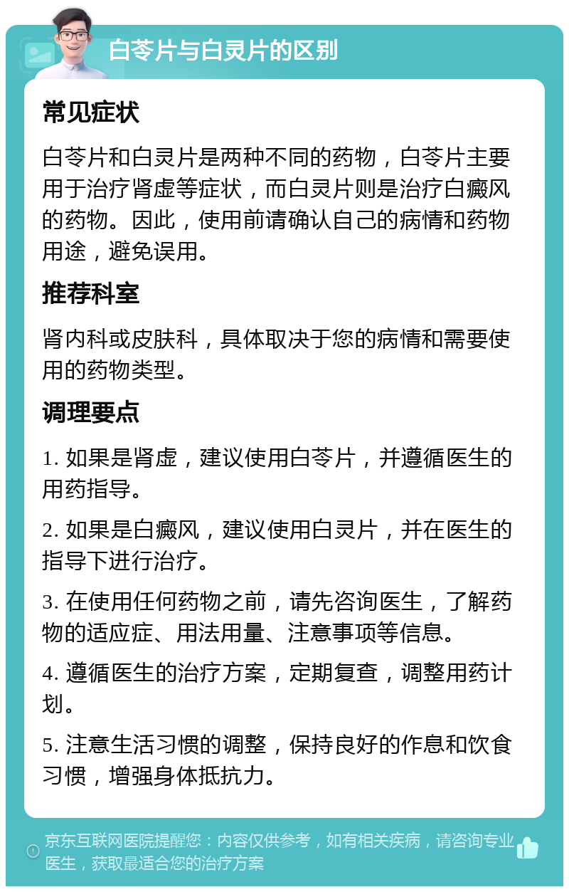 白苓片与白灵片的区别 常见症状 白苓片和白灵片是两种不同的药物，白苓片主要用于治疗肾虚等症状，而白灵片则是治疗白癜风的药物。因此，使用前请确认自己的病情和药物用途，避免误用。 推荐科室 肾内科或皮肤科，具体取决于您的病情和需要使用的药物类型。 调理要点 1. 如果是肾虚，建议使用白苓片，并遵循医生的用药指导。 2. 如果是白癜风，建议使用白灵片，并在医生的指导下进行治疗。 3. 在使用任何药物之前，请先咨询医生，了解药物的适应症、用法用量、注意事项等信息。 4. 遵循医生的治疗方案，定期复查，调整用药计划。 5. 注意生活习惯的调整，保持良好的作息和饮食习惯，增强身体抵抗力。