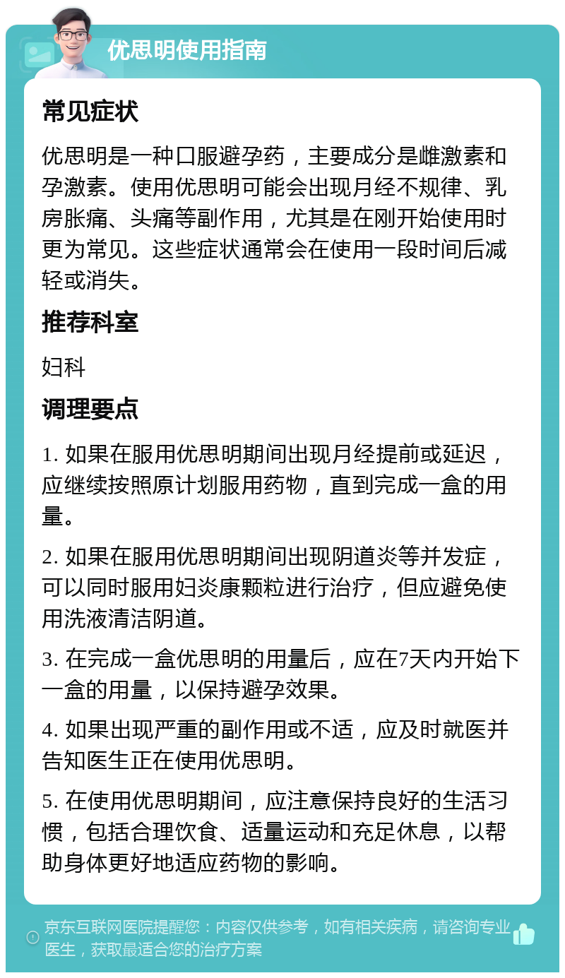 优思明使用指南 常见症状 优思明是一种口服避孕药，主要成分是雌激素和孕激素。使用优思明可能会出现月经不规律、乳房胀痛、头痛等副作用，尤其是在刚开始使用时更为常见。这些症状通常会在使用一段时间后减轻或消失。 推荐科室 妇科 调理要点 1. 如果在服用优思明期间出现月经提前或延迟，应继续按照原计划服用药物，直到完成一盒的用量。 2. 如果在服用优思明期间出现阴道炎等并发症，可以同时服用妇炎康颗粒进行治疗，但应避免使用洗液清洁阴道。 3. 在完成一盒优思明的用量后，应在7天内开始下一盒的用量，以保持避孕效果。 4. 如果出现严重的副作用或不适，应及时就医并告知医生正在使用优思明。 5. 在使用优思明期间，应注意保持良好的生活习惯，包括合理饮食、适量运动和充足休息，以帮助身体更好地适应药物的影响。