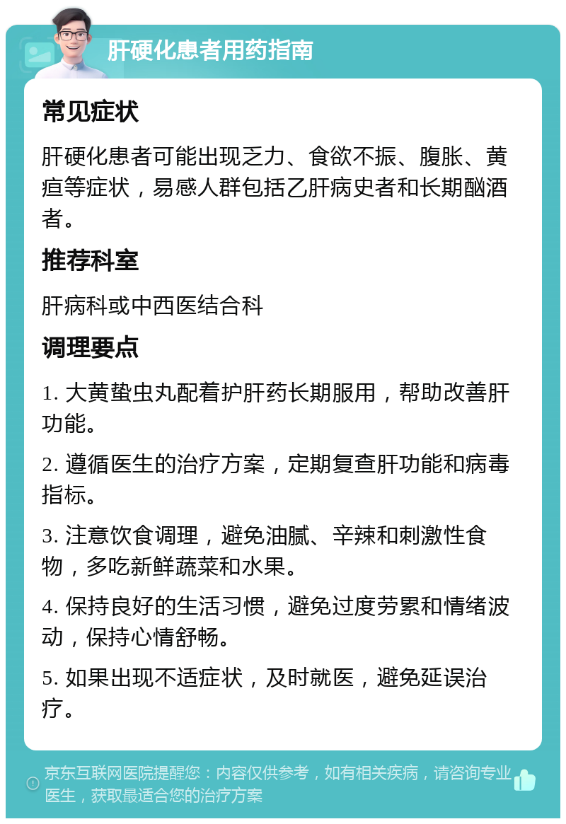 肝硬化患者用药指南 常见症状 肝硬化患者可能出现乏力、食欲不振、腹胀、黄疸等症状，易感人群包括乙肝病史者和长期酗酒者。 推荐科室 肝病科或中西医结合科 调理要点 1. 大黄蛰虫丸配着护肝药长期服用，帮助改善肝功能。 2. 遵循医生的治疗方案，定期复查肝功能和病毒指标。 3. 注意饮食调理，避免油腻、辛辣和刺激性食物，多吃新鲜蔬菜和水果。 4. 保持良好的生活习惯，避免过度劳累和情绪波动，保持心情舒畅。 5. 如果出现不适症状，及时就医，避免延误治疗。