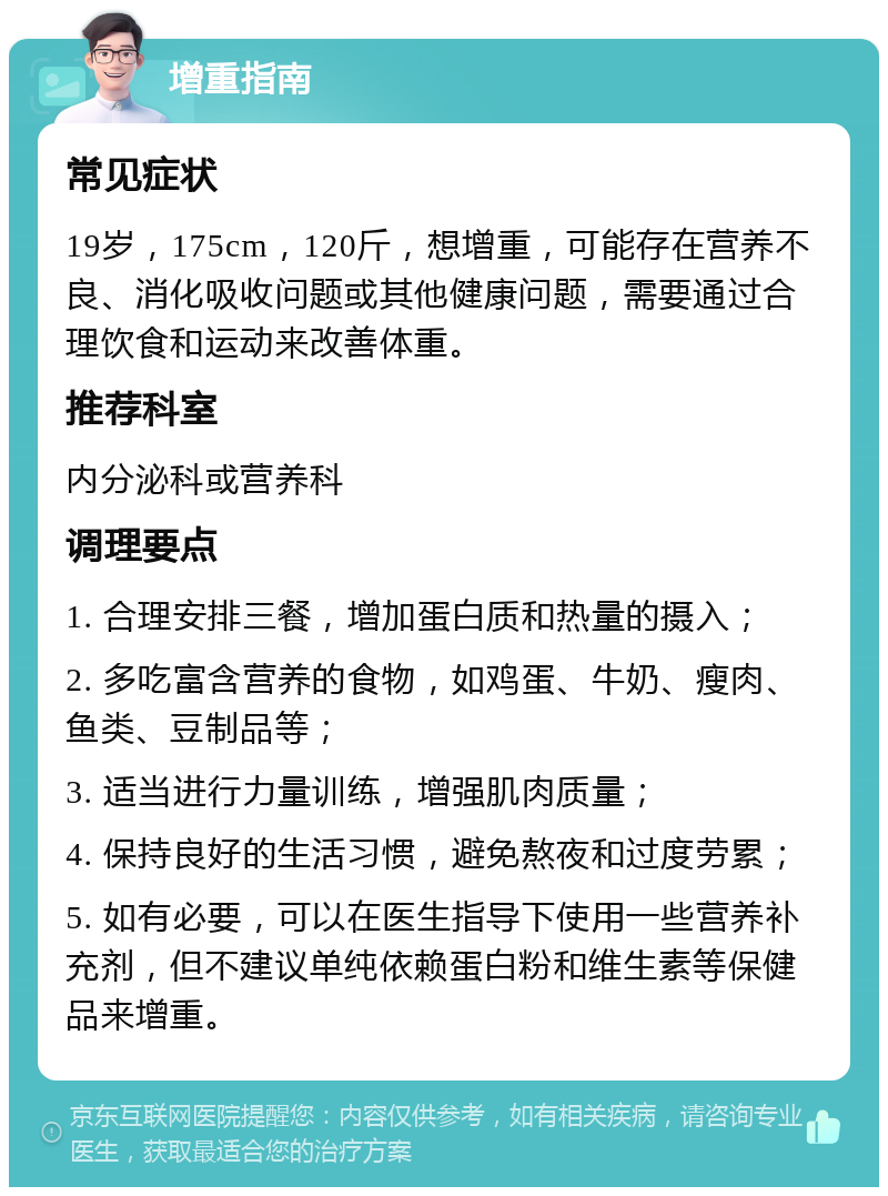 增重指南 常见症状 19岁，175cm，120斤，想增重，可能存在营养不良、消化吸收问题或其他健康问题，需要通过合理饮食和运动来改善体重。 推荐科室 内分泌科或营养科 调理要点 1. 合理安排三餐，增加蛋白质和热量的摄入； 2. 多吃富含营养的食物，如鸡蛋、牛奶、瘦肉、鱼类、豆制品等； 3. 适当进行力量训练，增强肌肉质量； 4. 保持良好的生活习惯，避免熬夜和过度劳累； 5. 如有必要，可以在医生指导下使用一些营养补充剂，但不建议单纯依赖蛋白粉和维生素等保健品来增重。