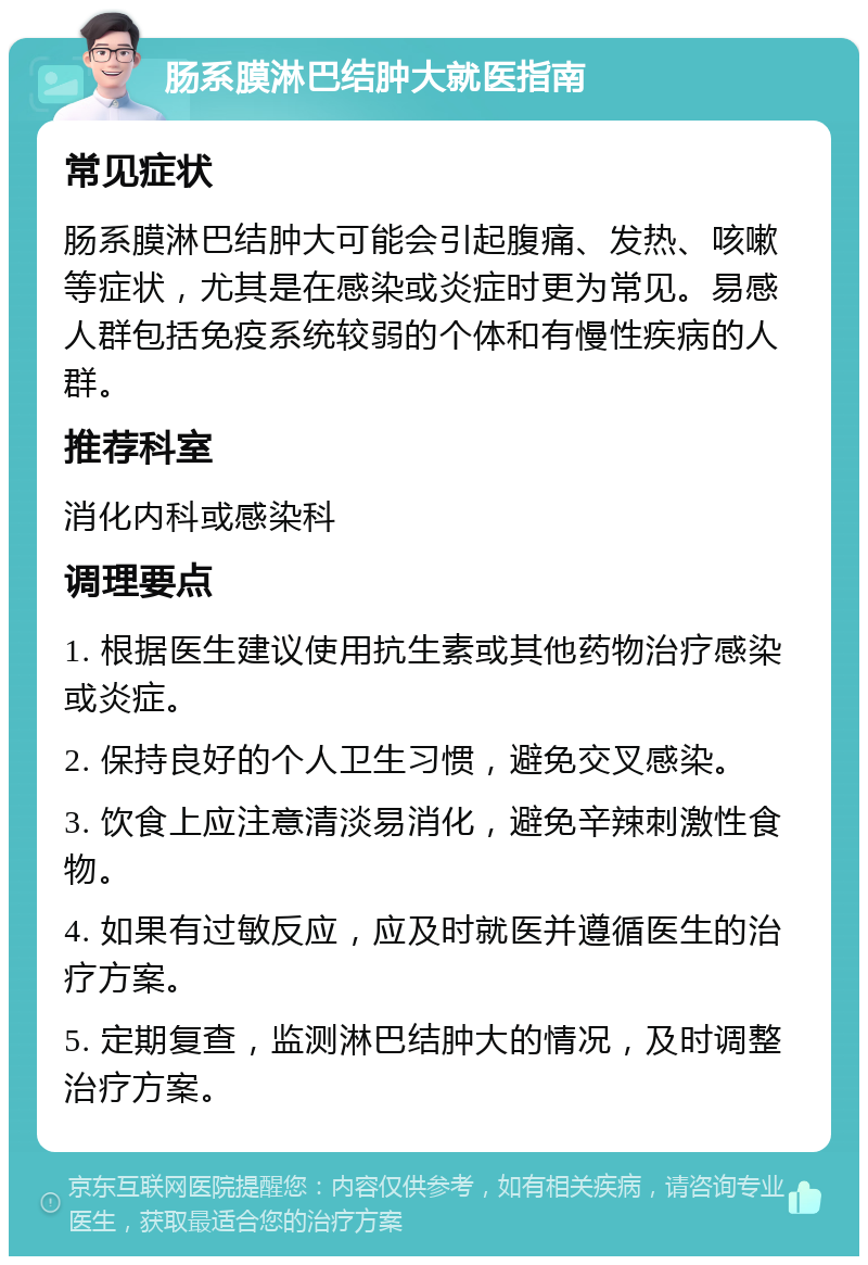 肠系膜淋巴结肿大就医指南 常见症状 肠系膜淋巴结肿大可能会引起腹痛、发热、咳嗽等症状，尤其是在感染或炎症时更为常见。易感人群包括免疫系统较弱的个体和有慢性疾病的人群。 推荐科室 消化内科或感染科 调理要点 1. 根据医生建议使用抗生素或其他药物治疗感染或炎症。 2. 保持良好的个人卫生习惯，避免交叉感染。 3. 饮食上应注意清淡易消化，避免辛辣刺激性食物。 4. 如果有过敏反应，应及时就医并遵循医生的治疗方案。 5. 定期复查，监测淋巴结肿大的情况，及时调整治疗方案。