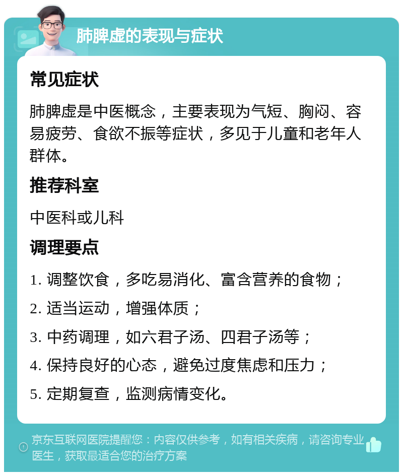 肺脾虚的表现与症状 常见症状 肺脾虚是中医概念，主要表现为气短、胸闷、容易疲劳、食欲不振等症状，多见于儿童和老年人群体。 推荐科室 中医科或儿科 调理要点 1. 调整饮食，多吃易消化、富含营养的食物； 2. 适当运动，增强体质； 3. 中药调理，如六君子汤、四君子汤等； 4. 保持良好的心态，避免过度焦虑和压力； 5. 定期复查，监测病情变化。