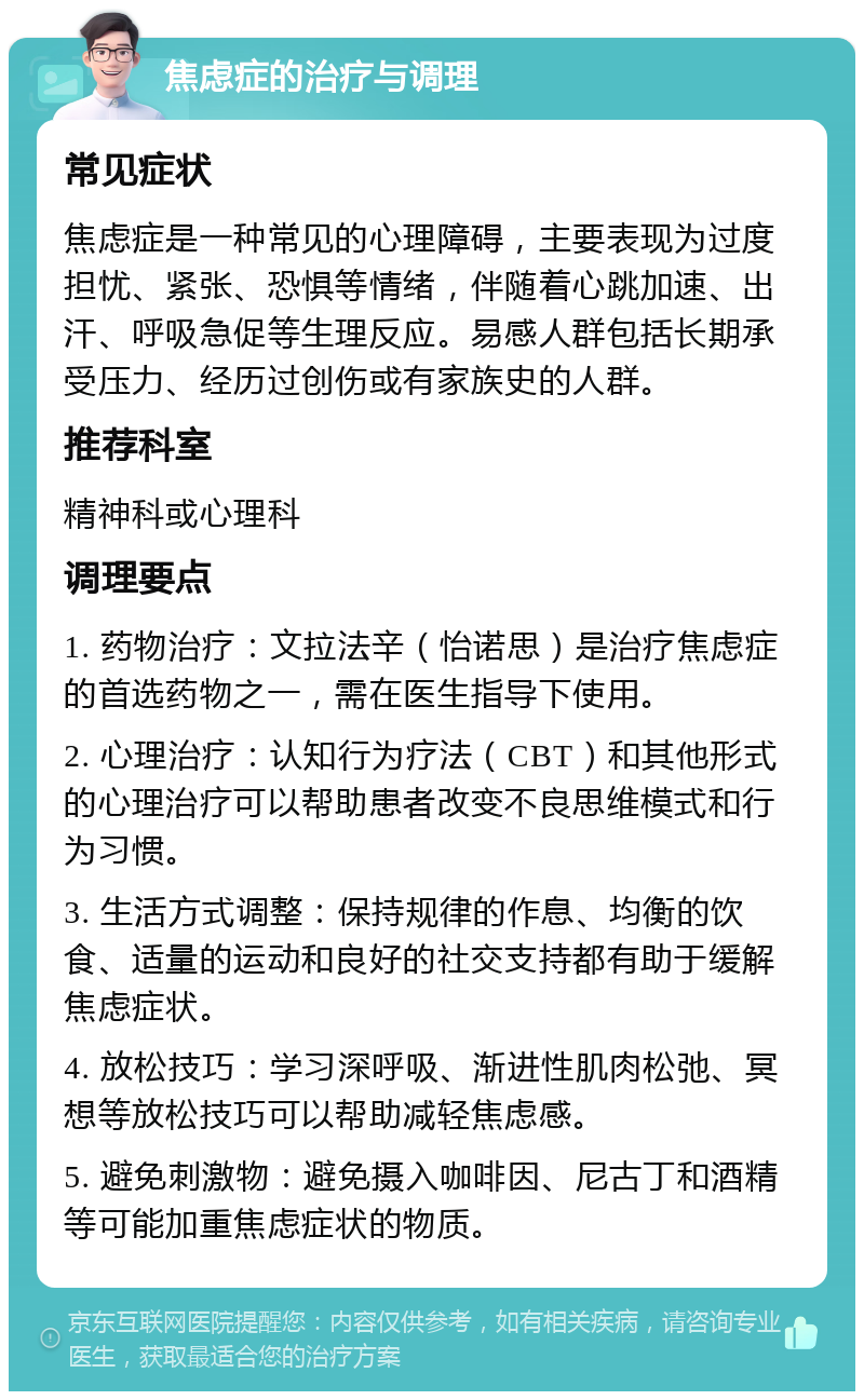 焦虑症的治疗与调理 常见症状 焦虑症是一种常见的心理障碍，主要表现为过度担忧、紧张、恐惧等情绪，伴随着心跳加速、出汗、呼吸急促等生理反应。易感人群包括长期承受压力、经历过创伤或有家族史的人群。 推荐科室 精神科或心理科 调理要点 1. 药物治疗：文拉法辛（怡诺思）是治疗焦虑症的首选药物之一，需在医生指导下使用。 2. 心理治疗：认知行为疗法（CBT）和其他形式的心理治疗可以帮助患者改变不良思维模式和行为习惯。 3. 生活方式调整：保持规律的作息、均衡的饮食、适量的运动和良好的社交支持都有助于缓解焦虑症状。 4. 放松技巧：学习深呼吸、渐进性肌肉松弛、冥想等放松技巧可以帮助减轻焦虑感。 5. 避免刺激物：避免摄入咖啡因、尼古丁和酒精等可能加重焦虑症状的物质。