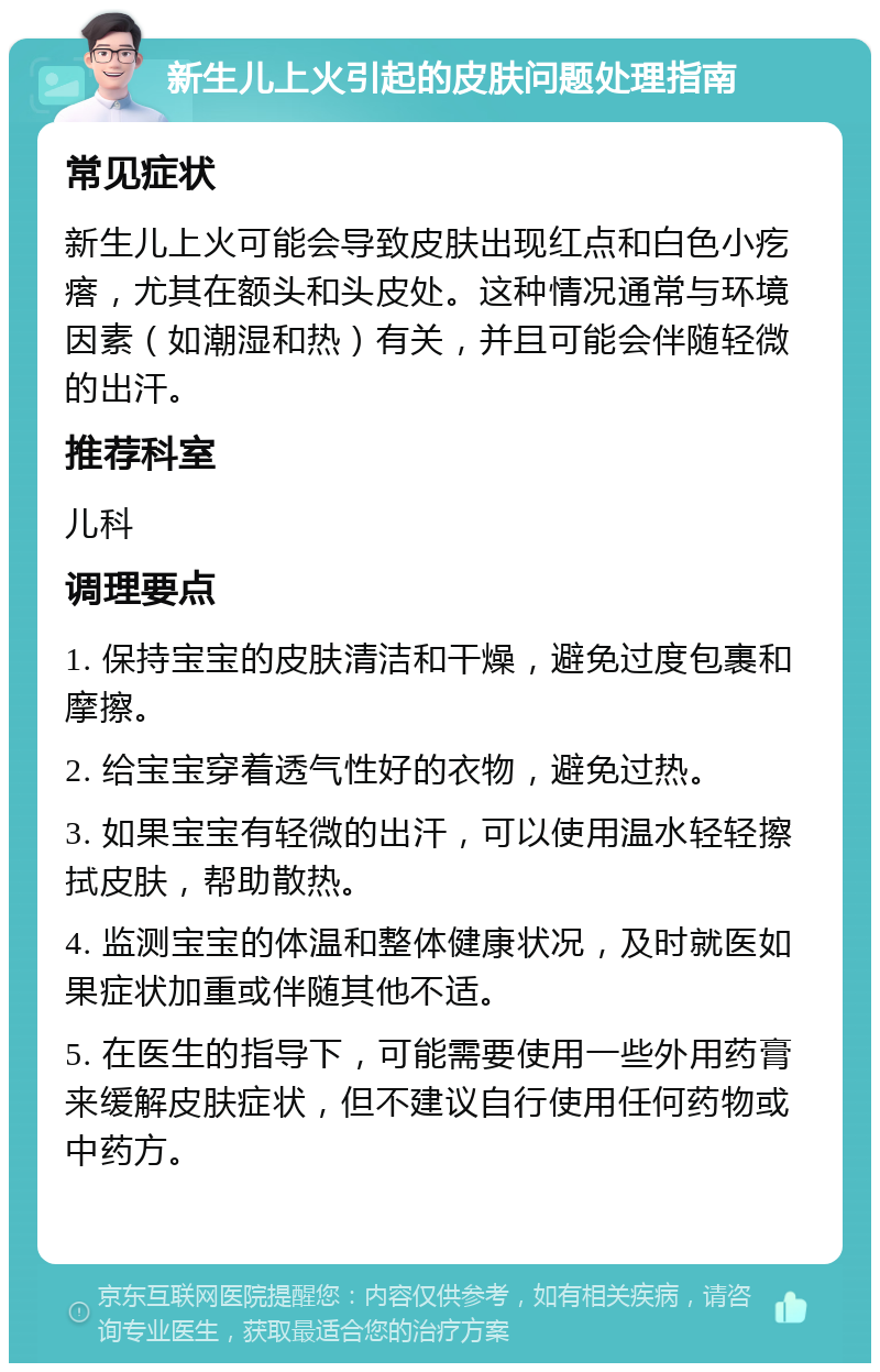 新生儿上火引起的皮肤问题处理指南 常见症状 新生儿上火可能会导致皮肤出现红点和白色小疙瘩，尤其在额头和头皮处。这种情况通常与环境因素（如潮湿和热）有关，并且可能会伴随轻微的出汗。 推荐科室 儿科 调理要点 1. 保持宝宝的皮肤清洁和干燥，避免过度包裹和摩擦。 2. 给宝宝穿着透气性好的衣物，避免过热。 3. 如果宝宝有轻微的出汗，可以使用温水轻轻擦拭皮肤，帮助散热。 4. 监测宝宝的体温和整体健康状况，及时就医如果症状加重或伴随其他不适。 5. 在医生的指导下，可能需要使用一些外用药膏来缓解皮肤症状，但不建议自行使用任何药物或中药方。