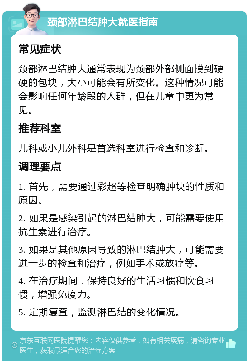 颈部淋巴结肿大就医指南 常见症状 颈部淋巴结肿大通常表现为颈部外部侧面摸到硬硬的包块，大小可能会有所变化。这种情况可能会影响任何年龄段的人群，但在儿童中更为常见。 推荐科室 儿科或小儿外科是首选科室进行检查和诊断。 调理要点 1. 首先，需要通过彩超等检查明确肿块的性质和原因。 2. 如果是感染引起的淋巴结肿大，可能需要使用抗生素进行治疗。 3. 如果是其他原因导致的淋巴结肿大，可能需要进一步的检查和治疗，例如手术或放疗等。 4. 在治疗期间，保持良好的生活习惯和饮食习惯，增强免疫力。 5. 定期复查，监测淋巴结的变化情况。