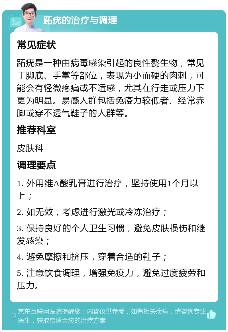 跖疣的治疗与调理 常见症状 跖疣是一种由病毒感染引起的良性赘生物，常见于脚底、手掌等部位，表现为小而硬的肉刺，可能会有轻微疼痛或不适感，尤其在行走或压力下更为明显。易感人群包括免疫力较低者、经常赤脚或穿不透气鞋子的人群等。 推荐科室 皮肤科 调理要点 1. 外用维A酸乳膏进行治疗，坚持使用1个月以上； 2. 如无效，考虑进行激光或冷冻治疗； 3. 保持良好的个人卫生习惯，避免皮肤损伤和继发感染； 4. 避免摩擦和挤压，穿着合适的鞋子； 5. 注意饮食调理，增强免疫力，避免过度疲劳和压力。