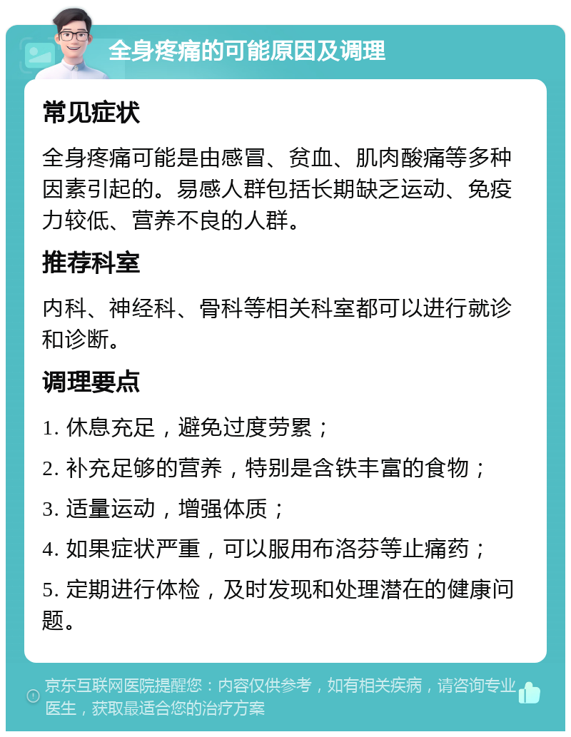 全身疼痛的可能原因及调理 常见症状 全身疼痛可能是由感冒、贫血、肌肉酸痛等多种因素引起的。易感人群包括长期缺乏运动、免疫力较低、营养不良的人群。 推荐科室 内科、神经科、骨科等相关科室都可以进行就诊和诊断。 调理要点 1. 休息充足，避免过度劳累； 2. 补充足够的营养，特别是含铁丰富的食物； 3. 适量运动，增强体质； 4. 如果症状严重，可以服用布洛芬等止痛药； 5. 定期进行体检，及时发现和处理潜在的健康问题。