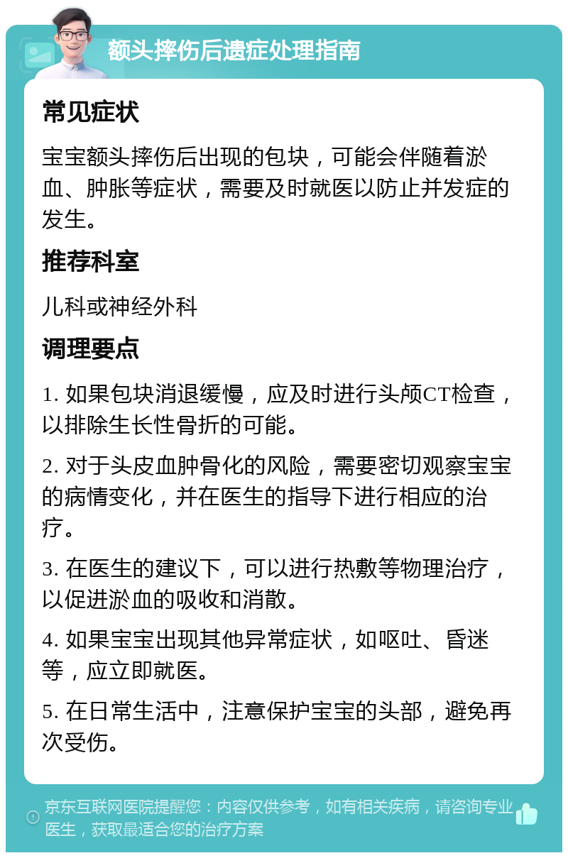 额头摔伤后遗症处理指南 常见症状 宝宝额头摔伤后出现的包块，可能会伴随着淤血、肿胀等症状，需要及时就医以防止并发症的发生。 推荐科室 儿科或神经外科 调理要点 1. 如果包块消退缓慢，应及时进行头颅CT检查，以排除生长性骨折的可能。 2. 对于头皮血肿骨化的风险，需要密切观察宝宝的病情变化，并在医生的指导下进行相应的治疗。 3. 在医生的建议下，可以进行热敷等物理治疗，以促进淤血的吸收和消散。 4. 如果宝宝出现其他异常症状，如呕吐、昏迷等，应立即就医。 5. 在日常生活中，注意保护宝宝的头部，避免再次受伤。