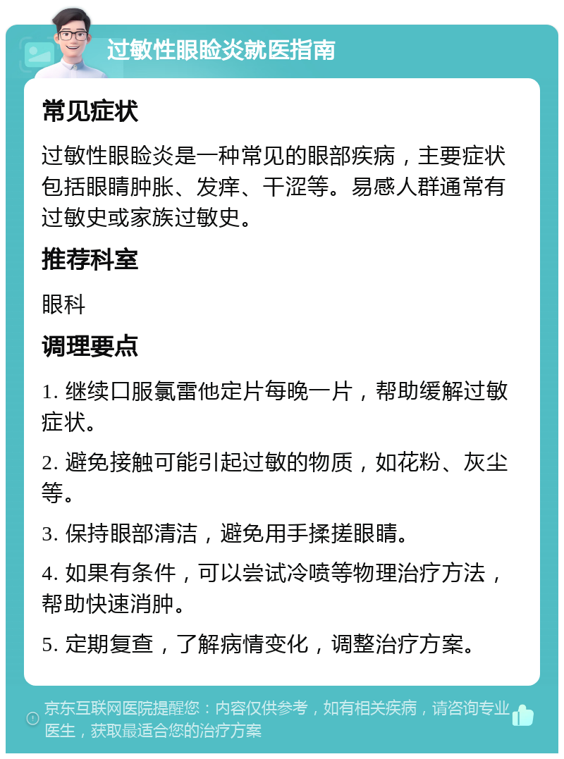 过敏性眼睑炎就医指南 常见症状 过敏性眼睑炎是一种常见的眼部疾病，主要症状包括眼睛肿胀、发痒、干涩等。易感人群通常有过敏史或家族过敏史。 推荐科室 眼科 调理要点 1. 继续口服氯雷他定片每晚一片，帮助缓解过敏症状。 2. 避免接触可能引起过敏的物质，如花粉、灰尘等。 3. 保持眼部清洁，避免用手揉搓眼睛。 4. 如果有条件，可以尝试冷喷等物理治疗方法，帮助快速消肿。 5. 定期复查，了解病情变化，调整治疗方案。