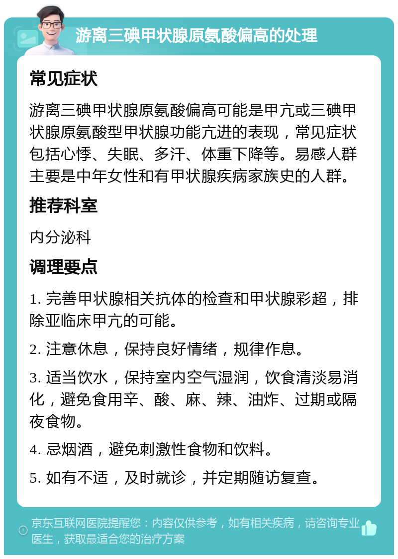 游离三碘甲状腺原氨酸偏高的处理 常见症状 游离三碘甲状腺原氨酸偏高可能是甲亢或三碘甲状腺原氨酸型甲状腺功能亢进的表现，常见症状包括心悸、失眠、多汗、体重下降等。易感人群主要是中年女性和有甲状腺疾病家族史的人群。 推荐科室 内分泌科 调理要点 1. 完善甲状腺相关抗体的检查和甲状腺彩超，排除亚临床甲亢的可能。 2. 注意休息，保持良好情绪，规律作息。 3. 适当饮水，保持室内空气湿润，饮食清淡易消化，避免食用辛、酸、麻、辣、油炸、过期或隔夜食物。 4. 忌烟酒，避免刺激性食物和饮料。 5. 如有不适，及时就诊，并定期随访复查。