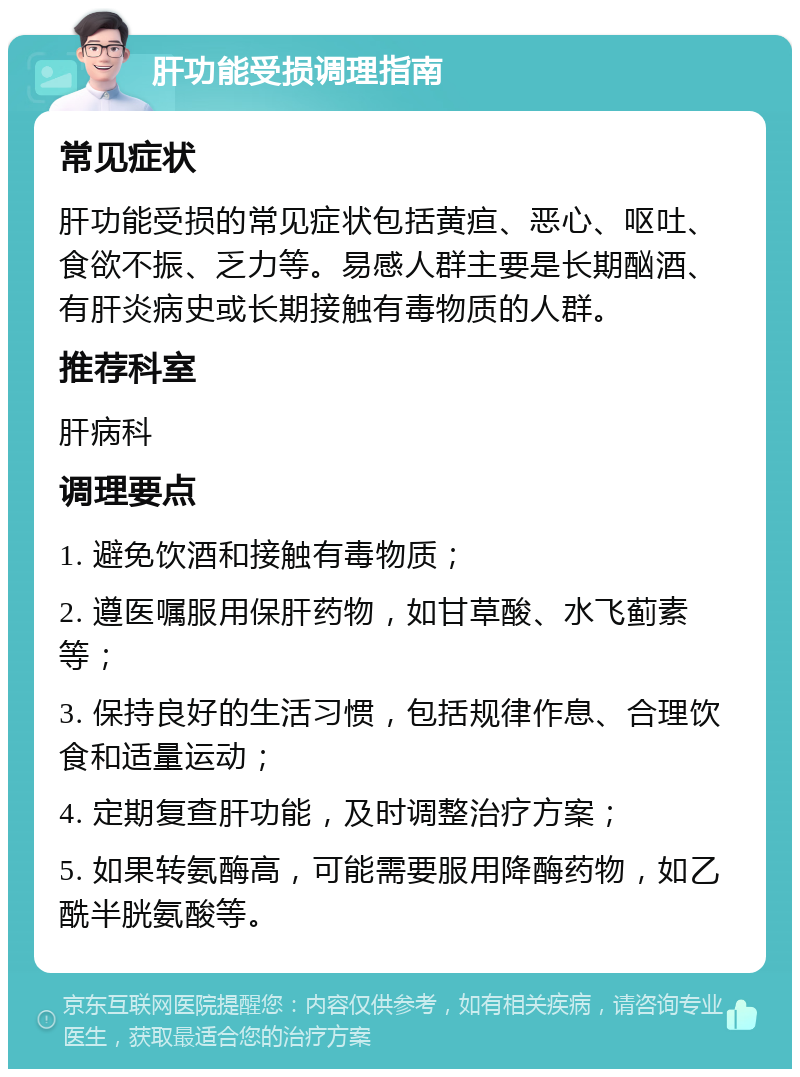 肝功能受损调理指南 常见症状 肝功能受损的常见症状包括黄疸、恶心、呕吐、食欲不振、乏力等。易感人群主要是长期酗酒、有肝炎病史或长期接触有毒物质的人群。 推荐科室 肝病科 调理要点 1. 避免饮酒和接触有毒物质； 2. 遵医嘱服用保肝药物，如甘草酸、水飞蓟素等； 3. 保持良好的生活习惯，包括规律作息、合理饮食和适量运动； 4. 定期复查肝功能，及时调整治疗方案； 5. 如果转氨酶高，可能需要服用降酶药物，如乙酰半胱氨酸等。