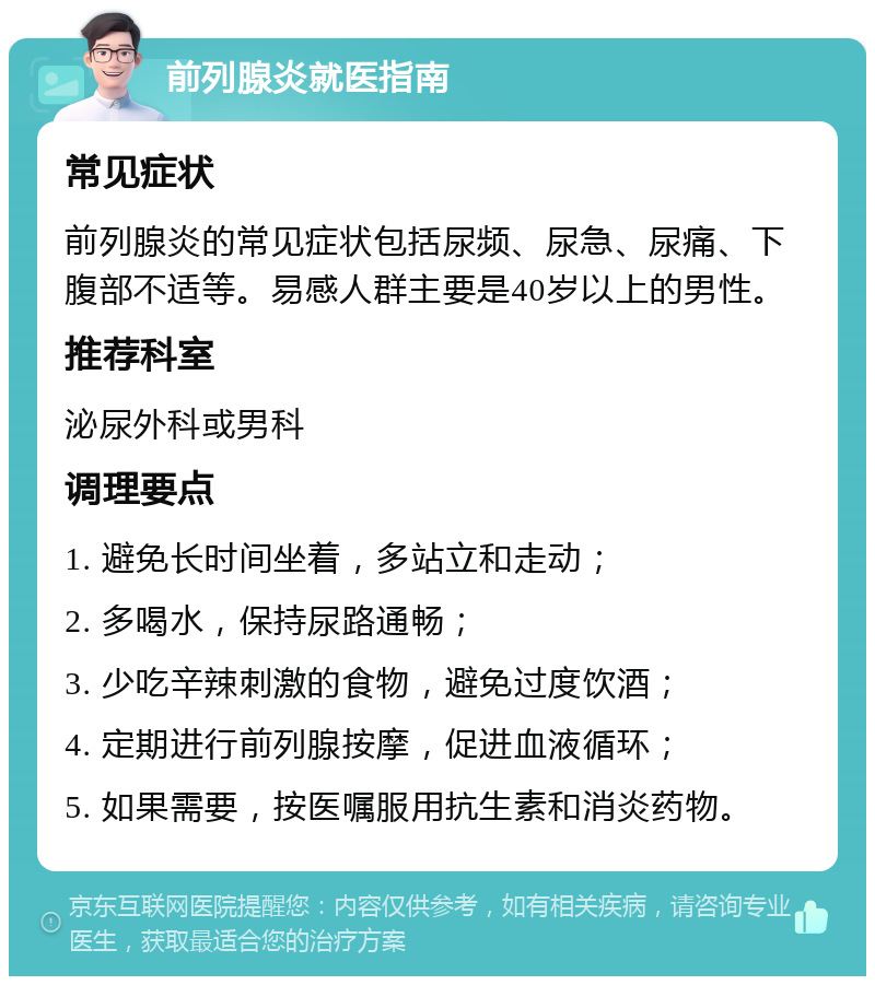 前列腺炎就医指南 常见症状 前列腺炎的常见症状包括尿频、尿急、尿痛、下腹部不适等。易感人群主要是40岁以上的男性。 推荐科室 泌尿外科或男科 调理要点 1. 避免长时间坐着，多站立和走动； 2. 多喝水，保持尿路通畅； 3. 少吃辛辣刺激的食物，避免过度饮酒； 4. 定期进行前列腺按摩，促进血液循环； 5. 如果需要，按医嘱服用抗生素和消炎药物。