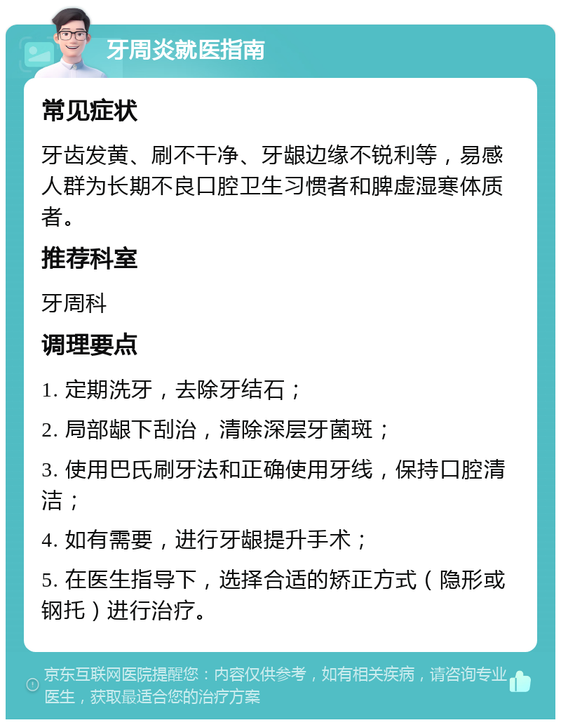 牙周炎就医指南 常见症状 牙齿发黄、刷不干净、牙龈边缘不锐利等，易感人群为长期不良口腔卫生习惯者和脾虚湿寒体质者。 推荐科室 牙周科 调理要点 1. 定期洗牙，去除牙结石； 2. 局部龈下刮治，清除深层牙菌斑； 3. 使用巴氏刷牙法和正确使用牙线，保持口腔清洁； 4. 如有需要，进行牙龈提升手术； 5. 在医生指导下，选择合适的矫正方式（隐形或钢托）进行治疗。