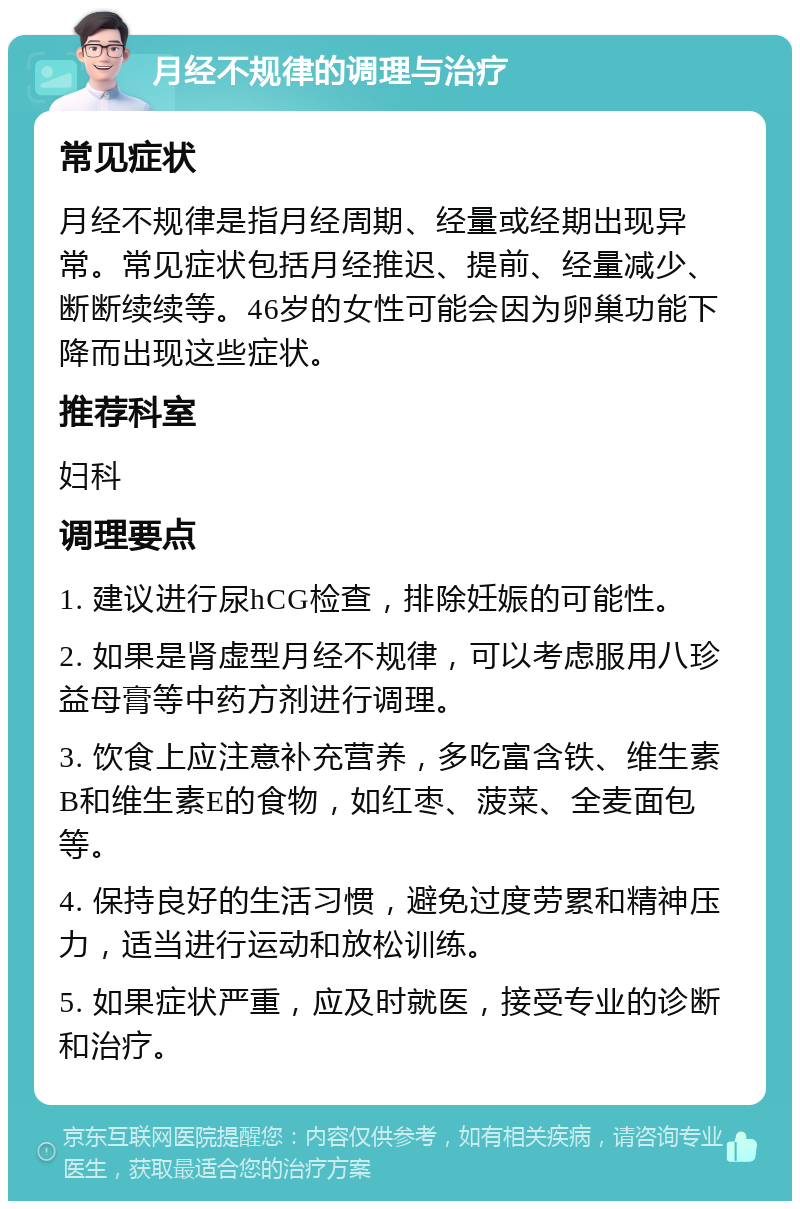 月经不规律的调理与治疗 常见症状 月经不规律是指月经周期、经量或经期出现异常。常见症状包括月经推迟、提前、经量减少、断断续续等。46岁的女性可能会因为卵巢功能下降而出现这些症状。 推荐科室 妇科 调理要点 1. 建议进行尿hCG检查，排除妊娠的可能性。 2. 如果是肾虚型月经不规律，可以考虑服用八珍益母膏等中药方剂进行调理。 3. 饮食上应注意补充营养，多吃富含铁、维生素B和维生素E的食物，如红枣、菠菜、全麦面包等。 4. 保持良好的生活习惯，避免过度劳累和精神压力，适当进行运动和放松训练。 5. 如果症状严重，应及时就医，接受专业的诊断和治疗。